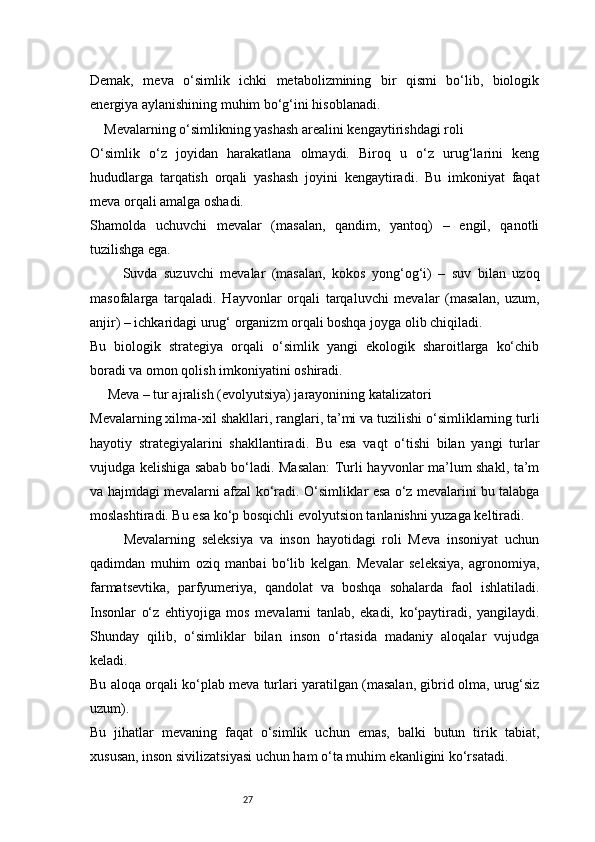 27Demak,   meva   o‘simlik   ichki   metabolizmining   bir   qismi   bo‘lib,   biologik
energiya aylanishining muhim bo‘g‘ini hisoblanadi.
    Mevalarning o‘simlikning yashash arealini kengaytirishdagi roli
O‘simlik   o‘z   joyidan   harakatlana   olmaydi.   Biroq   u   o‘z   urug‘larini   keng
hududlarga   tarqatish   orqali   yashash   joyini   kengaytiradi.   Bu   imkoniyat   faqat
meva orqali amalga oshadi.
Shamolda   uchuvchi   mevalar   (masalan,   qandim,   yantoq)   –   engil,   qanotli
tuzilishga ega.
          Suvda   suzuvchi   mevalar   (masalan,   kokos   yong‘og‘i)   –   suv   bilan   uzoq
masofalarga   tarqaladi.   Hayvonlar   orqali   tarqaluvchi   mevalar   (masalan,   uzum,
anjir) – ichkaridagi urug‘ organizm orqali boshqa joyga olib chiqiladi.
Bu   biologik   strategiya   orqali   o‘simlik   yangi   ekologik   sharoitlarga   ko‘chib
boradi va omon qolish imkoniyatini oshiradi.
     Meva – tur ajralish (evolyutsiya) jarayonining katalizatori
Mevalarning xilma-xil shakllari, ranglari, ta’mi va tuzilishi o‘simliklarning turli
hayotiy   strategiyalarini   shakllantiradi.   Bu   esa   vaqt   o‘tishi   bilan   yangi   turlar
vujudga kelishiga sabab bo‘ladi. Masalan:  Turli hayvonlar ma’lum shakl, ta’m
va hajmdagi mevalarni afzal ko‘radi. O‘simliklar esa o‘z mevalarini bu talabga
moslashtiradi. Bu esa ko‘p bosqichli evolyutsion tanlanishni yuzaga keltiradi. 
          Mevalarning   seleksiya   va   inson   hayotidagi   roli   Meva   insoniyat   uchun
qadimdan   muhim   oziq   manbai   bo‘lib   kelgan.   Mevalar   seleksiya,   agronomiya,
farmatsevtika,   parfyumeriya,   qandolat   va   boshqa   sohalarda   faol   ishlatiladi.
Insonlar   o‘z   ehtiyojiga   mos   mevalarni   tanlab,   ekadi,   ko‘paytiradi,   yangilaydi.
Shunday   qilib,   o‘simliklar   bilan   inson   o‘rtasida   madaniy   aloqalar   vujudga
keladi.
Bu aloqa orqali ko‘plab meva turlari yaratilgan (masalan, gibrid olma, urug‘siz
uzum).
Bu   jihatlar   mevaning   faqat   o‘simlik   uchun   emas,   balki   butun   tirik   tabiat,
xususan, inson sivilizatsiyasi uchun ham o‘ta muhim ekanligini ko‘rsatadi. 