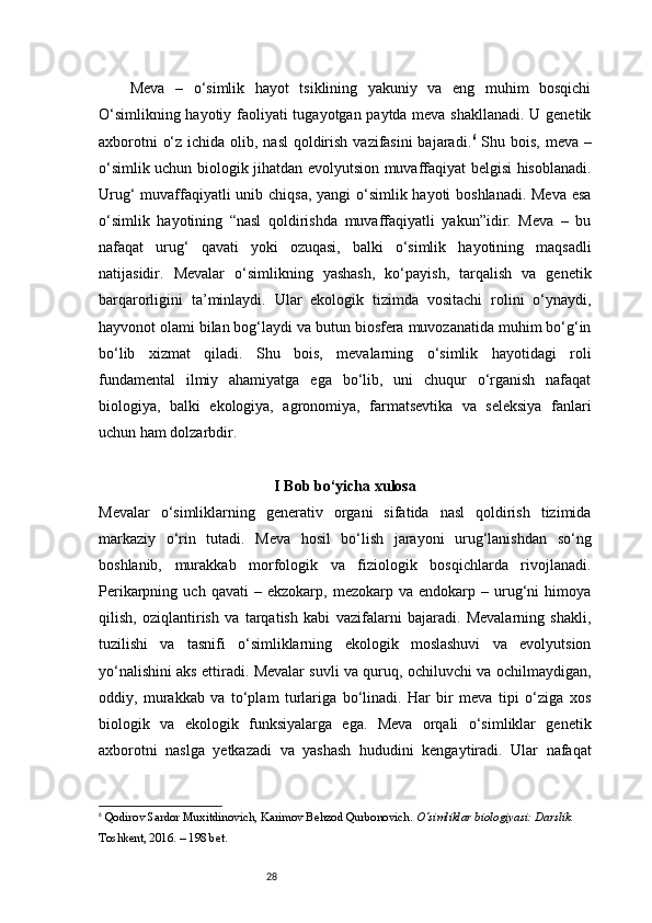 28      Meva   –   o‘simlik   hayot   tsiklining   yakuniy   va   eng   muhim   bosqichi
O‘simlikning hayotiy faoliyati tugayotgan paytda meva shakllanadi. U genetik
axborotni  o‘z ichida olib, nasl  qoldirish vazifasini  bajaradi. 6
  Shu bois, meva –
o‘simlik uchun biologik jihatdan evolyutsion muvaffaqiyat belgisi hisoblanadi.
Urug‘  muvaffaqiyatli  unib chiqsa, yangi  o‘simlik hayoti boshlanadi. Meva  esa
o‘simlik   hayotining   “nasl   qoldirishda   muvaffaqiyatli   yakun”idir.   Meva   –   bu
nafaqat   urug‘   qavati   yoki   ozuqasi,   balki   o‘simlik   hayotining   maqsadli
natijasidir.   Mevalar   o‘simlikning   yashash,   ko‘payish,   tarqalish   va   genetik
barqarorligini   ta’minlaydi.   Ular   ekologik   tizimda   vositachi   rolini   o‘ynaydi,
hayvonot olami bilan bog‘laydi va butun biosfera muvozanatida muhim bo‘g‘in
bo‘lib   xizmat   qiladi.   Shu   bois,   mevalarning   o‘simlik   hayotidagi   roli
fundamental   ilmiy   ahamiyatga   ega   bo‘lib,   uni   chuqur   o‘rganish   nafaqat
biologiya,   balki   ekologiya,   agronomiya,   farmatsevtika   va   seleksiya   fanlari
uchun ham dolzarbdir.
I Bob bo‘yicha xulosa
Mevalar   o‘simliklarning   generativ   organi   sifatida   nasl   qoldirish   tizimida
markaziy   o‘rin   tutadi.   Meva   hosil   bo‘lish   jarayoni   urug‘lanishdan   so‘ng
boshlanib,   murakkab   morfologik   va   fiziologik   bosqichlarda   rivojlanadi.
Perikarpning  uch   qavati   –  ekzokarp,   mezokarp  va   endokarp  –   urug‘ni   himoya
qilish,   oziqlantirish   va   tarqatish   kabi   vazifalarni   bajaradi.   Mevalarning   shakli,
tuzilishi   va   tasnifi   o‘simliklarning   ekologik   moslashuvi   va   evolyutsion
yo‘nalishini aks ettiradi. Mevalar suvli va quruq, ochiluvchi va ochilmaydigan,
oddiy,   murakkab   va   to‘plam   turlariga   bo‘linadi.   Har   bir   meva   tipi   o‘ziga   xos
biologik   va   ekologik   funksiyalarga   ega.   Meva   orqali   o‘simliklar   genetik
axborotni   naslga   yetkazadi   va   yashash   hududini   kengaytiradi.   Ular   nafaqat
6
  Qodirov Sardor Muxitdinovich, Karimov Behzod Qurbonovich.  O‘simliklar biologiyasi: Darslik.  
Toshkent, 2016. – 198 bet. 