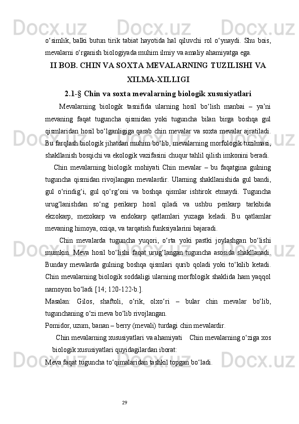 29o‘simlik,   balki   butun   tirik   tabiat   hayotida   hal   qiluvchi   rol   o‘ynaydi.   Shu   bois,
mevalarni o‘rganish biologiyada muhim ilmiy va amaliy ahamiyatga ega.
II  BOB . C HIN VA SOXTA MEVALARNING   TUZILISHI VA
XILMA-XILLIGI
2.1-§  Chin va soxta mevalarning biologik xususiyatlari
Mevalarning   biologik   tasnifida   ularning   hosil   bo‘lish   manbai   –   ya’ni
mevaning   faqat   tuguncha   qismidan   yoki   tuguncha   bilan   birga   boshqa   gul
qismlaridan hosil bo‘lganligiga qarab chin mevalar va soxta mevalar ajratiladi.
Bu farqlash biologik jihatdan muhim bo‘lib, mevalarning morfologik tuzilmasi,
shakllanish bosqichi va ekologik vazifasini chuqur tahlil qilish imkonini beradi.
      Chin   mevalarning   biologik   mohiyati   Chin   mevalar   –   bu   faqatgina   gulning
tuguncha   qismidan   rivojlangan   mevalardir.   Ularning   shakllanishida   gul   bandi,
gul   o‘rindig‘i,   gul   qo‘rg‘oni   va   boshqa   qismlar   ishtirok   etmaydi.   Tuguncha
urug‘lanishdan   so‘ng   perikarp   hosil   qiladi   va   ushbu   perikarp   tarkibida
ekzokarp,   mezokarp   va   endokarp   qatlamlari   yuzaga   keladi.   Bu   qatlamlar
mevaning himoya, oziqa, va tarqatish funksiyalarini bajaradi.
Chin   mevalarda   tuguncha   yuqori,   o‘rta   yoki   pastki   joylashgan   bo‘lishi
mumkin.   Meva   hosil   bo‘lishi   faqat   urug‘langan   tuguncha   asosida   shakllanadi.
Bunday   mevalarda   gulning   boshqa   qismlari   qurib   qoladi   yoki   to‘kilib   ketadi.
Chin mevalarning biologik soddaligi ularning morfologik shaklida ham yaqqol
namoyon bo‘ladi   [14; 120-122-b.].
Masalan:   Gilos,   shaftoli,   o‘rik,   olxo‘ri   –   bular   chin   mevalar   bo‘lib,
tugunchaning o‘zi meva bo‘lib rivojlangan.
Pomidor, uzum, banan – berry (mevali) turdagi chin mevalardir.
  Chin mevalarning xususiyatlari va ahamiyati    Chin mevalarning o‘ziga xos
biologik xususiyatlari quyidagilardan iborat:
Meva faqat tuguncha to‘qimalaridan tashkil topgan bo‘ladi. 