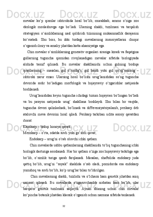 32mevalar   ko‘p   qismlar   ishtirokida   hosil   bo‘lib,   murakkab,   ammo   o‘ziga   xos
ekologik   moslashuvga   ega   bo‘ladi.   Ularning   shakli,   tuzilmasi   va   tarqalish
strategiyasi   o‘simliklarning   nasl   qoldirish   tizimining   mukammallik   darajasini
ko‘rsatadi.   Shu   bois,   bu   ikki   turdagi   mevalarning   xususiyatlarini   chuqur
o‘rganish ilmiy va amaliy jihatdan katta ahamiyatga ega.
    Chin mevalar o‘simliklarning generativ organlari sirasiga kiradi va faqatgina
gullarning   tuguncha   qismidan   rivojlanadigan   mevalar   sifatida   biologiyada
alohida   tasnif   qilinadi.   Bu   mevalar   shakllanishi   uchun   gulning   boshqa
qismlarining   –   masalan,   gul   o‘rindig‘i,   gul   bandi   yoki   gul   qo‘rg‘onining   –
ishtiroki   zarur   emas.   Ularning   hosil   bo‘lishi   urug‘lanishdan   so‘ng   tuguncha
devorida   sodir   bo‘ladigan   morfologik   va   hujayraviy   o‘zgarishlar   natijasida
boshlanadi.
       Urug‘lanishdan keyin tuguncha ichidagi tuxum hujayrasi bo‘lingan bo‘ladi
va   bu   jarayon   natijasida   urug‘   shakllana   boshlaydi.   Shu   bilan   bir   vaqtda,
tuguncha   devori   qalinlashadi,   bo‘linadi   va   differensiyatsiyalanib,   perikarp   deb
ataluvchi   meva   devorini   hosil   qiladi.   Perikarp   tarkiban   uchta   asosiy   qavatdan
iborat:
Ekzokarp – tashqi himoya qavati;
Mezokarp – o‘rta, odatda suvli yoki go‘shtli qavat;
       Endokarp – urug‘ni o‘rab oluvchi ichki qatlam.
       Chin mevalarda ushbu qatlamlarning shakllanishi to‘liq tugunchaning ichki
biologik dasturiga asoslanadi. Har bir qatlam o‘ziga xos hujayraviy tarkibga ega
bo‘lib,   o‘simlik   turiga   qarab   farqlanadi.   Masalan,   shaftolida   endokarp   juda
qattiq   bo‘lib,   urug‘ni   “suyak”   shaklida   o‘rab   oladi,   pomidorda   esa   endokarp
yumshoq va suvli bo‘lib, ko‘p urug‘lar bilan to‘ldirilgan.
           Chin mevalarning shakli, tuzilishi  va o‘lchami  ham genetik jihatdan aniq
nazorat   qilinadi.   Bu   mevalarda   o‘zgaruvchanlik   nisbatan   kam   bo‘lib,   ular
barqaror   genetik   tuzilmani   saqlaydi.   Aynan   shuning   uchun   chin   mevalar
ko‘pincha botanik jihatdan klassik o‘rganish uchun namuna sifatida tanlanadi. 