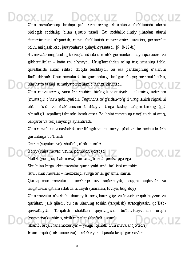 33Chin   mevalarning   boshqa   gul   qismlarining   ishtirokisiz   shakllanishi   ularni
biologik   soddaligi   bilan   ajratib   turadi.   Bu   soddalik   ilmiy   jihatdan   ularni
eksperimental   o‘rganish,   meva   shakllanish   mexanizmini   kuzatish,   gormonlar
rolini aniqlash kabi jarayonlarda qulaylik yaratadi.  [9; 8-12-b.].
Bu mevalarning biologik rivojlanishida o‘simlik gormonlari – ayniqsa auxin va
gibberellinlar   –   katta   rol   o‘ynaydi.   Urug‘lanishdan   so‘ng   tugunchaning   ichki
qavatlarida   auxin   ishlab   chiqila   boshlaydi,   bu   esa   perikarpning   o‘sishini
faollashtiradi. Chin mevalarda bu gormonlarga bo‘lgan ehtiyoj minimal bo‘lib,
ular hatto tashqi stimulyatorsiz ham o‘sishga kirishadi.
Chin   mevalarning   yana   bir   muhim   biologik   xususiyati   –   ularning   avtonom
(mustaqil) o‘sish qobiliyatidir. Tuguncha to‘g‘ridan-to‘g‘ri urug‘lanish signalini
olib,   o‘sish   va   shakllanishni   boshlaydi.   Unga   tashqi   to‘qimalarning   (gul
o‘rindig‘i, sepallar) ishtiroki kerak emas. Bu holat mevaning rivojlanishini aniq,
barqaror va tez jarayonga aylantiradi.
Chin mevalar o‘z navbatida morfologik va anatomiya jihatdan bir nechta kichik
guruhlarga bo‘linadi
Drupe (suyakmeva): shaftoli, o‘rik, olxo‘ri.
Berry (shira meva): uzum, pomidor, qoraqat.
Nutlet (yong‘oqchali meva): bir urug‘li, zich perikarpga ega.
Shu bilan birga, chin mevalar quruq yoki suvli bo‘lishi mumkin:
Suvli chin mevalar – mezokarpi suvga to‘la, go‘shtli, shirin.
Quruq   chin   mevalar   –   perikarpi   suv   saqlamaydi,   urug‘ni   saqlovchi   va
tarqatuvchi qatlam sifatida ishlaydi (masalan, loviya, bug‘doy).
Chin mevalar o‘z shakl-shamoyili, rang-barangligi  va lazzati  orqali hayvon va
qushlarni   jalb   qiladi,   bu   esa   ularning   toshin   (tarqalish)   strategiyasini   qo‘llab-
quvvatlaydi.   Tarqalish   shakllari   quyidagicha   bo‘ladiHayvonlar   orqali
(zooxoriya) – shirin, yirik mevalar (shaftoli, uzum).
Shamol orqali (anemoxoriya) – yengil, qanotli chin mevalar (jo‘xori).
Inson orqali (antropoxoriya) – seleksiya natijasida tarqalgan navlar. 
