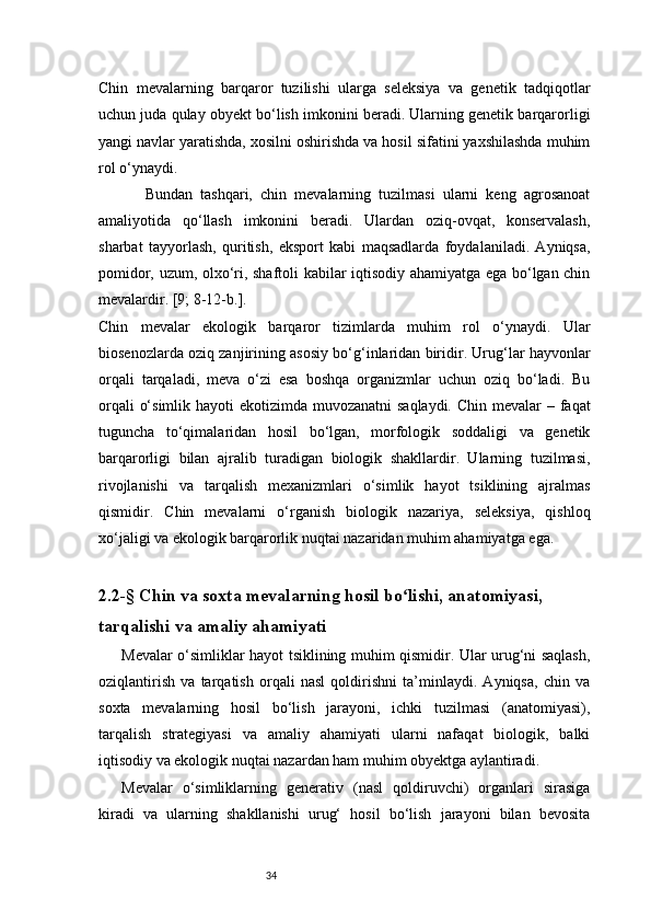 34Chin   mevalarning   barqaror   tuzilishi   ularga   seleksiya   va   genetik   tadqiqotlar
uchun juda qulay obyekt bo‘lish imkonini beradi. Ularning genetik barqarorligi
yangi navlar yaratishda, xosilni oshirishda va hosil sifatini yaxshilashda muhim
rol o‘ynaydi.
            Bundan   tashqari,   chin   mevalarning   tuzilmasi   ularni   keng   agrosanoat
amaliyotida   qo‘llash   imkonini   beradi.   Ulardan   oziq-ovqat,   konservalash,
sharbat   tayyorlash,   quritish,   eksport   kabi   maqsadlarda   foydalaniladi.   Ayniqsa,
pomidor, uzum, olxo‘ri, shaftoli kabilar iqtisodiy ahamiyatga ega bo‘lgan chin
mevalardir.  [9; 8-12-b.].
Chin   mevalar   ekologik   barqaror   tizimlarda   muhim   rol   o‘ynaydi.   Ular
biosenozlarda oziq zanjirining asosiy bo‘g‘inlaridan biridir. Urug‘lar hayvonlar
orqali   tarqaladi,   meva   o‘zi   esa   boshqa   organizmlar   uchun   oziq   bo‘ladi.   Bu
orqali  o‘simlik hayoti  ekotizimda muvozanatni  saqlaydi. Chin mevalar – faqat
tuguncha   to‘qimalaridan   hosil   bo‘lgan,   morfologik   soddaligi   va   genetik
barqarorligi   bilan   ajralib   turadigan   biologik   shakllardir.   Ularning   tuzilmasi,
rivojlanishi   va   tarqalish   mexanizmlari   o‘simlik   hayot   tsiklining   ajralmas
qismidir.   Chin   mevalarni   o‘rganish   biologik   nazariya,   seleksiya,   qishloq
xo‘jaligi va ekologik barqarorlik nuqtai nazaridan muhim ahamiyatga ega.
2.2-§ Chin va soxta mevalarning hosil bo lishi, anatomiyasi, ʻ
tarqalishi va amaliy ahamiyati
Mevalar o‘simliklar hayot tsiklining muhim qismidir. Ular urug‘ni saqlash,
oziqlantirish   va   tarqatish   orqali   nasl   qoldirishni   ta’minlaydi.   Ayniqsa,   chin   va
soxta   mevalarning   hosil   bo‘lish   jarayoni,   ichki   tuzilmasi   (anatomiyasi),
tarqalish   strategiyasi   va   amaliy   ahamiyati   ularni   nafaqat   biologik,   balki
iqtisodiy va ekologik nuqtai nazardan ham muhim obyektga aylantiradi.
Mevalar   o‘simliklarning   generativ   (nasl   qoldiruvchi)   organlari   sirasiga
kiradi   va   ularning   shakllanishi   urug‘   hosil   bo‘lish   jarayoni   bilan   bevosita 