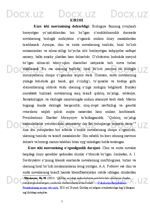1                                                      KIRISH
          Kurs   ishi   mavzusining   dolzarbligi:   Biologiya   fanining   rivojlanib
borayotgan   yo‘nalishlaridan   biri   bo‘lgan   o‘simlikshunoslik   doirasida
mevalarning   biologik   mohiyatini   o‘rganish   muhim   ilmiy   masalalardan
hisoblanadi.   Ayniqsa,   chin   va   soxta   mevalarning   tuzilishi,   hosil   bo‘lish
mexanizmlari   va   xilma-xilligi   bo‘yicha   olib   borilayotgan   tadqiqotlar   nafaqat
nazariy,   balki   amaliy   jihatdan   ham   dolzarbdir.   O‘zbekiston   hududida   mavjud
bo‘lgan   xilma-xil   tabiiy-iqlim   sharoitlari   natijasida   turli   meva   turlari
shakllanadi.   Bu   esa   ularning   tuzilishi,   hosil   bo‘lish   jarayoni   va   biologik
xususiyatlarini   chuqur   o‘rganishni   taqozo   etadi.   Xususan,   soxta   mevalarning
yuzaga   kelishida   gul   bandi,   gul   o‘rindig‘i,   to‘qimalar   va   boshqa   gulli
elementlarning   ishtirok   etishi   ularning   o‘ziga   xosligini   belgilaydi.   Bunday
murakkab   tuzilmali   mevalarning   aniq   tasnifi   qishloq   xo‘jaligi,   seleksiya,
farmakologiya,   va   ekologik   monitoringda   muhim   ahamiyat   kasb   etadi.   Mavzu
bugungi   kunda   ekologik   barqarorlik,   oziq-ovqat   xavfsizligi   va   genetik
resurslarni   saqlab   qolish   nuqtai   nazaridan   ham   muhim   hisoblanadi.
Prezidentimiz   Shavkat   Mirziyoyev   ta’kidlaganidek,   “Qishloq   xo‘jaligi
mahsulotlarini   yetishtirishda   zamonaviy   ilm-fan   yutuqlariga   tayanish   zarur.” 1
Ana   shu   yutuqlardan   biri   sifatida   o‘simlik   mevalarining   chuqur   o‘rganilishi,
ularning tuzilishi va tasnifi masalalaridir. Shu sababli bu kurs ishining mavzusi
dolzarb va hozirgi zamon talablari bilan uyg‘unlashgan holda tanlangan.
Kurs   ishi   mavzusining   o‘rganilganlik   darajasi:   Chin   va   soxta   mevalar
haqidagi   ilmiy   qarashlar   qadimdan   olimlar   e’tiborida   bo‘lgan.   Jumladan,   A.  I.
Serebryakov   o‘zining   klassik   asarlarida   mevalarning   morfologiyasi,   turlari   va
ularning hosil bo‘lish mexanizmlarini keng yoritgan. A.A. Fedorov esa chin va
soxta   mevalarning   tasnifi   hamda   klassifikatsiyalari   ustida   ishlagan   olimlardan
1
  Mirziyoyev, Sh. M.  (2021).  "Qishloq xo‘jaligi mahsulotlarini yetishtirishda zamonaviy ilm-fan 
yutuqlariga asoslangan yondashuv muhim ahamiyat kasb etadi."  –  O‘zbekiston Respublikasi 
Prezidentining rasmiy veb-sayti , 2021-yil 23-mart, Qishloq xo‘jaligini rivojlantirishga bag‘ishlangan 
yig‘ilishdagi nutq idan . 