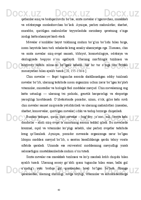 40qatlamlar aniq va boshqariluvchi bo‘lsa, soxta mevalar o‘zgaruvchan, murakkab
va   seleksiyaga   moslashuvchan   bo‘ladi.   Ayniqsa,   parhez   mahsulotlar,   sharbat,
murabbo,   quritilgan   mahsulotlar   tayyorlashda   mezokarp   qavatning   o‘ziga
xosligi katta ahamiyat kasb etadi.
Mevalar   o‘simliklar   hayot   tsiklining   muhim   bo‘g‘ini   bo‘lishi   bilan   birga,
inson hayotida ham turli sohalarda keng amaliy ahamiyatga ega. Xususan, chin
va   soxta   mevalar   oziq-ovqat   sanoati,   tibbiyot,   kosmetologiya,   seleksiya   va
ekologiyada   beqiyos   o‘rin   egallaydi.   Ularning   morfologik   tuzilmasi   va
kimyoviy   tarkibi   xilma-xil   bo‘lgani   sababli,   har   bir   tur   o‘ziga   xos   foydali
xususiyatlari bilan ajralib turadi  [20; 155-156-b.]. 
Chin   mevalar   —   faqat   tuguncha   asosida   shakllanadigan   oddiy   tuzilmali
mevalar bo‘lib, ularning tarkibida inson organizmi uchun zarur bo‘lgan ko‘plab
vitaminlar, minerallar va biologik faol moddalar mavjud. Chin mevalarning eng
katta   ustunligi   —   ularning   tez   pishishi,   genetik   barqarorligi   va   eksportga
yaroqliligi   hisoblanadi.   O‘zbekistonda   pomidor,   uzum,   o‘rik,   gilos   kabi   suvli
chin mevalar sanoat miqyosida yetishtiriladi va ularning mahsulotlari (masalan,
sharbat, konservalar, quritilgan mevalar) ichki va tashqi bozorga chiqariladi.
Bundan   tashqari,   quruq   chin   mevalar   –   bug‘doy,   jo‘xori,   suli,   loviya   kabi
dondorlar – aholi oziq-ovqat ta’minotining asosini tashkil qiladi. Bu mevalarda
kraxmal,   oqsil   va   vitaminlar   ko‘pligi   sababli,   ular   parhez   ovqatlar   tarkibida
keng   qo‘llaniladi.   Ayniqsa,   pomidor   mevasida   organizmga   zarur   bo‘lgan
likopin   moddasi   mavjud   bo‘lib,   u   saraton   kasalliklariga   qarshi   tabiiy   vosita
sifatida   qaraladi.   Uzumda   esa   rezveratrol   moddasining   mavjudligi   yurak
salomatligini mustahkamlashda muhim o‘rin tutadi.
Soxta mevalar esa murakkab tuzilmasi va ko‘p manbali kelib chiqishi bilan
ajralib   turadi.   Ularning   asosiy   go‘shtli   qismi   tuguncha   bilan   emas,   balki   gul
o‘rindig‘i   yoki   boshqa   gul   qismlaridan   hosil   bo‘lgan   bo‘ladi.   Shunga
qaramasdan,   ularning   shirinligi,   suvga   boyligi,   vitaminlar   va   antioksidantlarga 