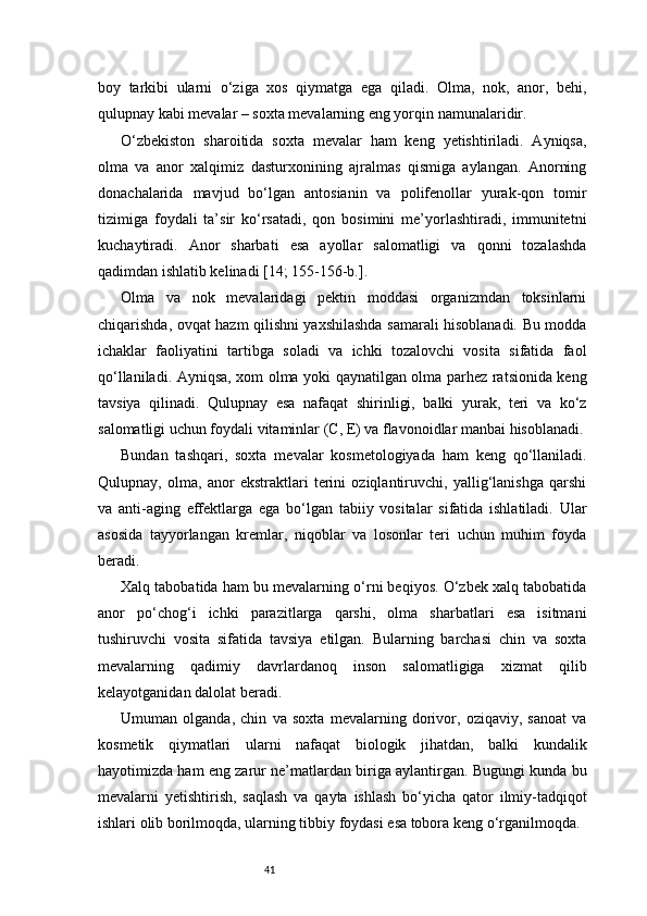 41boy   tarkibi   ularni   o‘ziga   xos   qiymatga   ega   qiladi.   Olma,   nok,   anor,   behi,
qulupnay kabi mevalar – soxta mevalarning eng yorqin namunalaridir.
O‘zbekiston   sharoitida   soxta   mevalar   ham   keng   yetishtiriladi.   Ayniqsa,
olma   va   anor   xalqimiz   dasturxonining   ajralmas   qismiga   aylangan.   Anorning
donachalarida   mavjud   bo‘lgan   antosianin   va   polifenollar   yurak-qon   tomir
tizimiga   foydali   ta’sir   ko‘rsatadi,   qon   bosimini   me’yorlashtiradi,   immunitetni
kuchaytiradi.   Anor   sharbati   esa   ayollar   salomatligi   va   qonni   tozalashda
qadimdan ishlatib kelinadi  [14; 155-156-b.]. 
Olma   va   nok   mevalaridagi   pektin   moddasi   organizmdan   toksinlarni
chiqarishda, ovqat hazm qilishni yaxshilashda samarali hisoblanadi. Bu modda
ichaklar   faoliyatini   tartibga   soladi   va   ichki   tozalovchi   vosita   sifatida   faol
qo‘llaniladi. Ayniqsa, xom olma yoki qaynatilgan olma parhez ratsionida keng
tavsiya   qilinadi.   Qulupnay   esa   nafaqat   shirinligi,   balki   yurak,   teri   va   ko‘z
salomatligi uchun foydali vitaminlar (C, E) va flavonoidlar manbai hisoblanadi.
Bundan   tashqari,   soxta   mevalar   kosmetologiyada   ham   keng   qo‘llaniladi.
Qulupnay,   olma,   anor   ekstraktlari   terini   oziqlantiruvchi,   yallig‘lanishga   qarshi
va   anti-aging   effektlarga   ega   bo‘lgan   tabiiy   vositalar   sifatida   ishlatiladi.   Ular
asosida   tayyorlangan   kremlar,   niqoblar   va   losonlar   teri   uchun   muhim   foyda
beradi.
Xalq tabobatida ham bu mevalarning o‘rni beqiyos. O‘zbek xalq tabobatida
anor   po‘chog‘i   ichki   parazitlarga   qarshi,   olma   sharbatlari   esa   isitmani
tushiruvchi   vosita   sifatida   tavsiya   etilgan.   Bularning   barchasi   chin   va   soxta
mevalarning   qadimiy   davrlardanoq   inson   salomatligiga   xizmat   qilib
kelayotganidan dalolat beradi.
Umuman   olganda,   chin   va   soxta   mevalarning   dorivor,   oziqaviy,   sanoat   va
kosmetik   qiymatlari   ularni   nafaqat   biologik   jihatdan,   balki   kundalik
hayotimizda ham eng zarur ne’matlardan biriga aylantirgan. Bugungi kunda bu
mevalarni   yetishtirish,   saqlash   va   qayta   ishlash   bo‘yicha   qator   ilmiy-tadqiqot
ishlari olib borilmoqda, ularning tibbiy foydasi esa tobora keng o‘rganilmoqda. 