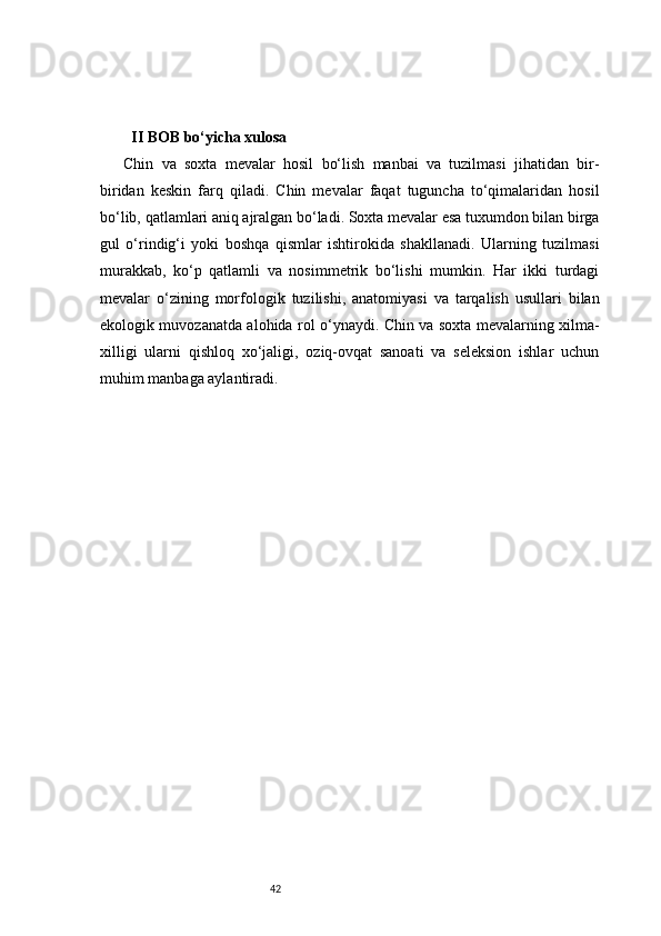 42                                    
  II BOB bo‘yicha xulosa
Chin   va   soxta   mevalar   hosil   bo‘lish   manbai   va   tuzilmasi   jihatidan   bir-
biridan   keskin   farq   qiladi.   Chin   mevalar   faqat   tuguncha   to‘qimalaridan   hosil
bo‘lib, qatlamlari aniq ajralgan bo‘ladi. Soxta mevalar esa tuxumdon bilan birga
gul   o‘rindig‘i   yoki   boshqa   qismlar   ishtirokida   shakllanadi.   Ularning   tuzilmasi
murakkab,   ko‘p   qatlamli   va   nosimmetrik   bo‘lishi   mumkin.   Har   ikki   turdagi
mevalar   o‘zining   morfologik   tuzilishi,   anatomiyasi   va   tarqalish   usullari   bilan
ekologik muvozanatda alohida rol o‘ynaydi. Chin va soxta mevalarning xilma-
xilligi   ularni   qishloq   xo‘jaligi,   oziq-ovqat   sanoati   va   seleksion   ishlar   uchun
muhim manbaga aylantiradi. 