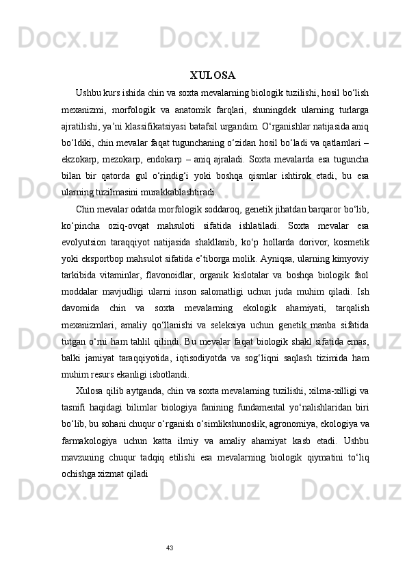 43                                               XULOSA
Ushbu kurs ishida chin va soxta mevalarning biologik tuzilishi, hosil bo‘lish
mexanizmi,   morfologik   va   anatomik   farqlari,   shuningdek   ularning   turlarga
ajratilishi, ya’ni klassifikatsiyasi batafsil urgandim. O‘rganishlar natijasida aniq
bo‘ldiki, chin mevalar faqat tugunchaning o‘zidan hosil bo‘ladi va qatlamlari –
ekzokarp,   mezokarp,   endokarp   –   aniq   ajraladi.   Soxta   mevalarda   esa   tuguncha
bilan   bir   qatorda   gul   o‘rindig‘i   yoki   boshqa   qismlar   ishtirok   etadi,   bu   esa
ularning tuzilmasini murakkablashtiradi.
Chin mevalar odatda morfologik soddaroq, genetik jihatdan barqaror bo‘lib,
ko‘pincha   oziq-ovqat   mahsuloti   sifatida   ishlatiladi.   Soxta   mevalar   esa
evolyutsion   taraqqiyot   natijasida   shakllanib,   ko‘p   hollarda   dorivor,   kosmetik
yoki eksportbop mahsulot sifatida e’tiborga molik. Ayniqsa, ularning kimyoviy
tarkibida   vitaminlar,   flavonoidlar,   organik   kislotalar   va   boshqa   biologik   faol
moddalar   mavjudligi   ularni   inson   salomatligi   uchun   juda   muhim   qiladi.   Ish
davomida   chin   va   soxta   mevalarning   ekologik   ahamiyati,   tarqalish
mexanizmlari,   amaliy   qo‘llanishi   va   seleksiya   uchun   genetik   manba   sifatida
tutgan  o‘rni   ham   tahlil   qilindi.   Bu   mevalar   faqat   biologik   shakl   sifatida   emas,
balki   jamiyat   taraqqiyotida,   iqtisodiyotda   va   sog‘liqni   saqlash   tizimida   ham
muhim resurs ekanligi isbotlandi.
Xulosa qilib aytganda, chin va soxta mevalarning tuzilishi, xilma-xilligi va
tasnifi   haqidagi   bilimlar   biologiya   fanining   fundamental   yo‘nalishlaridan   biri
bo‘lib, bu sohani chuqur o‘rganish o‘simlikshunoslik, agronomiya, ekologiya va
farmakologiya   uchun   katta   ilmiy   va   amaliy   ahamiyat   kasb   etadi.   Ushbu
mavzuning   chuqur   tadqiq   etilishi   esa   mevalarning   biologik   qiymatini   to‘liq
ochishga xizmat qiladi 