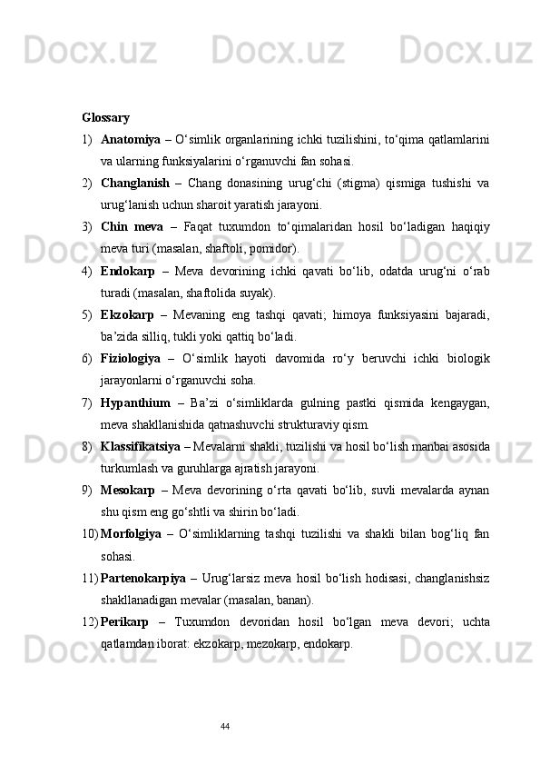 44Glossary 
1) Anatomiya   – O‘simlik organlarining ichki tuzilishini, to‘qima qatlamlarini
va ularning funksiyalarini o‘rganuvchi fan sohasi.
2) Changlanish   –   Chang   donasining   urug‘chi   (stigma)   qismiga   tushishi   va
urug‘lanish uchun sharoit yaratish jarayoni.
3) Chin   meva   –   Faqat   tuxumdon   to‘qimalaridan   hosil   bo‘ladigan   haqiqiy
meva turi (masalan, shaftoli, pomidor).
4) Endokarp   –   Meva   devorining   ichki   qavati   bo‘lib,   odatda   urug‘ni   o‘rab
turadi (masalan, shaftolida suyak).
5) Ekzokarp   –   Mevaning   eng   tashqi   qavati;   himoya   funksiyasini   bajaradi,
ba’zida silliq, tukli yoki qattiq bo‘ladi.
6) Fiziologiya   –   O‘simlik   hayoti   davomida   ro‘y   beruvchi   ichki   biologik
jarayonlarni o‘rganuvchi soha.
7) Hypanthium   –   Ba’zi   o‘simliklarda   gulning   pastki   qismida   kengaygan,
meva shakllanishida qatnashuvchi strukturaviy qism.
8) Klassifikatsiya  – Mevalarni shakli, tuzilishi va hosil bo‘lish manbai asosida
turkumlash va guruhlarga ajratish jarayoni.
9) Mesokarp   –   Meva   devorining   o‘rta   qavati   bo‘lib,   suvli   mevalarda   aynan
shu qism eng go‘shtli va shirin bo‘ladi.
10) Morfolgiya   –   O‘simliklarning   tashqi   tuzilishi   va   shakli   bilan   bog‘liq   fan
sohasi.
11) Partenokarpiya   –   Urug‘larsiz   meva   hosil   bo‘lish   hodisasi,   changlanishsiz
shakllanadigan mevalar (masalan, banan).
12) Perikarp   –   Tuxumdon   devoridan   hosil   bo‘lgan   meva   devori;   uchta
qatlamdan iborat: ekzokarp, mezokarp, endokarp. 