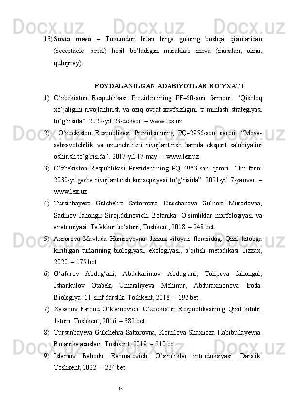 4513) Soxta   meva   –   Tuxumdon   bilan   birga   gulning   boshqa   qismlaridan
(receptacle,   sepal)   hosil   bo‘ladigan   murakkab   meva   (masalan,   olma,
qulupnay).
                              FOYDALANILGAN ADABiYOTLAR RO YXATIʻ
1) O‘zbekiston   Respublikasi   Prezidentining   PF–60-son   farmoni.   “Qishloq
xo‘jaligini   rivojlantirish   va   oziq-ovqat   xavfsizligini   ta’minlash   strategiyasi
to‘g‘risida”. 2022-yil 23-dekabr. –  www.lex.uz
2)   O‘zbekiston   Respublikasi   Prezidentining   PQ–2956-son   qarori.   “Meva-
sabzavotchilik   va   uzumchilikni   rivojlantirish   hamda   eksport   salohiyatini
oshirish to‘g‘risida”. 2017-yil 17-may. –  www.lex.uz
3) O‘zbekiston   Respublikasi   Prezidentining   PQ–4963-son   qarori.   “Ilm-fanni
2030-yilgacha rivojlantirish konsepsiyasi  to‘g‘risida”. 2021-yil  7-yanvar. –
www.lex.uz
4) Tursinbayeva   Gulchehra   Sattorovna,   Duschanova   Gulnora   Murodovna,
Sadinov   Jahongir   Sirojiddinovich.   Botanika:   O‘simliklar   morfologiyasi   va
anatomiyasi. Tafakkur bo‘stoni, Toshkent, 2018. – 248 bet.
5) Axrorova   Mavluda   Hamroyevna.   Jizzax   viloyati   florasidagi   Qizil   kitobga
kiritilgan   turlarining   biologiyasi,   ekologiyasi,   o‘qitish   metodikasi.   Jizzax,
2020. – 175 bet.
6) G‘afurov   Abdug‘ani,   Abdukarimov   Abdug‘ani,   Tolipova   Jahongul,
Ishankulov   Otabek,   Umaraliyeva   Mohinur,   Abduraxmonova   Iroda.
Biologiya: 11-sinf darslik. Toshkent, 2018. – 192 bet.
7) Xasanov   Farhod   O‘ktamovich.   O‘zbekiston   Respublikasining   Qizil   kitobi.
1-tom. Toshkent, 2016. – 382 bet.
8) Tursunbayeva Gulchehra Sattorovna, Komilova Shaxnoza Habibullayevna.
Botanika asoslari. Toshkent, 2019. – 210 bet.
9) Islamov   Bahodir   Rahmatovich.   O‘simliklar   introduksiyasi:   Darslik.
Toshkent, 2022. – 234 bet. 
