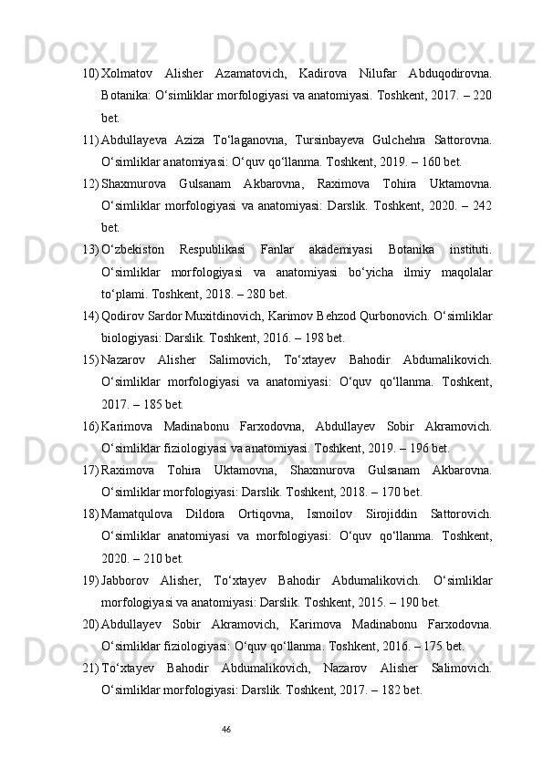 4610) Xolmatov   Alisher   Azamatovich,   Kadirova   Nilufar   Abduqodirovna.
Botanika: O‘simliklar morfologiyasi va anatomiyasi. Toshkent, 2017. – 220
bet.
11) Abdullayeva   Aziza   To‘laganovna,   Tursinbayeva   Gulchehra   Sattorovna.
O‘simliklar anatomiyasi: O‘quv qo‘llanma. Toshkent, 2019. – 160 bet.
12) Shaxmurova   Gulsanam   Akbarovna,   Raximova   Tohira   Uktamovna.
O‘simliklar   morfologiyasi   va   anatomiyasi:   Darslik.   Toshkent,   2020.   –   242
bet.
13) O‘zbekiston   Respublikasi   Fanlar   akademiyasi   Botanika   instituti.
O‘simliklar   morfologiyasi   va   anatomiyasi   bo‘yicha   ilmiy   maqolalar
to‘plami. Toshkent, 2018. – 280 bet.
14) Qodirov Sardor Muxitdinovich, Karimov Behzod Qurbonovich. O‘simliklar
biologiyasi: Darslik. Toshkent, 2016. – 198 bet.
15) Nazarov   Alisher   Salimovich,   To‘xtayev   Bahodir   Abdumalikovich.
O‘simliklar   morfologiyasi   va   anatomiyasi:   O‘quv   qo‘llanma.   Toshkent,
2017. – 185 bet.
16) Karimova   Madinabonu   Farxodovna,   Abdullayev   Sobir   Akramovich.
O‘simliklar fiziologiyasi va anatomiyasi. Toshkent, 2019. – 196 bet.
17) Raximova   Tohira   Uktamovna,   Shaxmurova   Gulsanam   Akbarovna.
O‘simliklar morfologiyasi: Darslik. Toshkent, 2018. – 170 bet.
18) Mamatqulova   Dildora   Ortiqovna,   Ismoilov   Sirojiddin   Sattorovich.
O‘simliklar   anatomiyasi   va   morfologiyasi:   O‘quv   qo‘llanma.   Toshkent,
2020. – 210 bet.
19) Jabborov   Alisher,   To‘xtayev   Bahodir   Abdumalikovich.   O‘simliklar
morfologiyasi va anatomiyasi: Darslik. Toshkent, 2015. – 190 bet.
20) Abdullayev   Sobir   Akramovich,   Karimova   Madinabonu   Farxodovna.
O‘simliklar fiziologiyasi: O‘quv qo‘llanma. Toshkent, 2016. – 175 bet.
21) To‘xtayev   Bahodir   Abdumalikovich,   Nazarov   Alisher   Salimovich.
O‘simliklar morfologiyasi: Darslik. Toshkent, 2017. – 182 bet. 