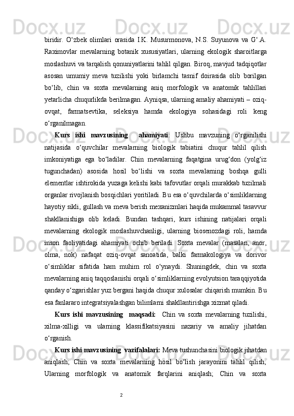 2biridir.   O‘zbek   olimlari   orasida   I.K.   Musurmonova,   N.S.   Suyunova   va   G‘.A.
Raximovlar   mevalarning   botanik   xususiyatlari,   ularning   ekologik   sharoitlarga
moslashuvi va tarqalish qonuniyatlarini tahlil qilgan. Biroq, mavjud tadqiqotlar
asosan   umumiy   meva   tuzilishi   yoki   birlamchi   tasnif   doirasida   olib   borilgan
bo‘lib,   chin   va   soxta   mevalarning   aniq   morfologik   va   anatomik   tahlillari
yetarlicha chuqurlikda berilmagan. Ayniqsa, ularning amaliy ahamiyati – oziq-
ovqat,   farmatsevtika,   seleksiya   hamda   ekologiya   sohasidagi   roli   keng
o‘rganilmagan. 
Kurs   ishi   mavzusining     ahamiyati :   Ushbu   mavzuning   o‘rganilishi
natijasida   o‘quvchilar   mevalarning   biologik   tabiatini   chuqur   tahlil   qilish
imkoniyatiga   ega   bo‘ladilar.   Chin   mevalarning   faqatgina   urug‘don   (yolg‘iz
tugunchadan)   asosida   hosil   bo‘lishi   va   soxta   mevalarning   boshqa   gulli
elementlar ishtirokida yuzaga kelishi kabi tafovutlar orqali murakkab tuzilmali
organlar rivojlanish bosqichlari yoritiladi. Bu esa o‘quvchilarda o‘simliklarning
hayotiy sikli, gullash va meva berish mexanizmlari haqida mukammal tasavvur
shakllanishiga   olib   keladi.   Bundan   tashqari,   kurs   ishining   natijalari   orqali
mevalarning   ekologik   moslashuvchanligi,   ularning   biosenozdagi   roli,   hamda
inson   faoliyatidagi   ahamiyati   ochib   beriladi.   Soxta   mevalar   (masalan,   anor,
olma,   nok)   nafaqat   oziq-ovqat   sanoatida,   balki   farmakologiya   va   dorivor
o‘simliklar   sifatida   ham   muhim   rol   o‘ynaydi.   Shuningdek,   chin   va   soxta
mevalarning aniq taqqoslanishi orqali o‘simliklarning evolyutsion taraqqiyotida
qanday o‘zgarishlar yuz bergani haqida chuqur xulosalar chiqarish mumkin. Bu
esa fanlararo integratsiyalashgan bilimlarni shakllantirishga xizmat qiladi.
Kurs   ishi   mavzusining     maqsadi:     Chin   va   soxta   mevalarning   tuzilishi,
xilma-xilligi   va   ularning   klassifikatsiyasini   nazariy   va   amaliy   jihatdan
o‘rganish.
Kurs ishi mavzusining  vazifalalari:  Meva tushunchasini biologik jihatdan
aniqlash;   Chin   va   soxta   mevalarning   hosil   bo‘lish   jarayonini   tahlil   qilish;
Ularning   morfologik   va   anatomik   farqlarini   aniqlash;   Chin   va   soxta 