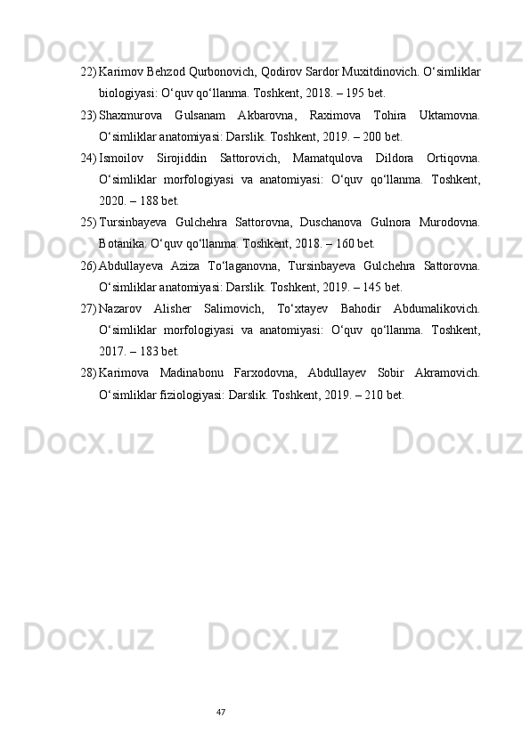 4722) Karimov Behzod Qurbonovich, Qodirov Sardor Muxitdinovich. O‘simliklar
biologiyasi: O‘quv qo‘llanma. Toshkent, 2018. – 195 bet.
23) Shaxmurova   Gulsanam   Akbarovna,   Raximova   Tohira   Uktamovna.
O‘simliklar anatomiyasi: Darslik. Toshkent, 2019. – 200 bet.
24) Ismoilov   Sirojiddin   Sattorovich,   Mamatqulova   Dildora   Ortiqovna.
O‘simliklar   morfologiyasi   va   anatomiyasi:   O‘quv   qo‘llanma.   Toshkent,
2020. – 188 bet.
25) Tursinbayeva   Gulchehra   Sattorovna,   Duschanova   Gulnora   Murodovna.
Botanika: O‘quv qo‘llanma. Toshkent, 2018. – 160 bet.
26) Abdullayeva   Aziza   To‘laganovna,   Tursinbayeva   Gulchehra   Sattorovna.
O‘simliklar anatomiyasi: Darslik. Toshkent, 2019. – 145 bet.
27) Nazarov   Alisher   Salimovich,   To‘xtayev   Bahodir   Abdumalikovich.
O‘simliklar   morfologiyasi   va   anatomiyasi:   O‘quv   qo‘llanma.   Toshkent,
2017. – 183 bet.
28) Karimova   Madinabonu   Farxodovna,   Abdullayev   Sobir   Akramovich.
O‘simliklar fiziologiyasi: Darslik. Toshkent, 2019. – 210 bet. 
