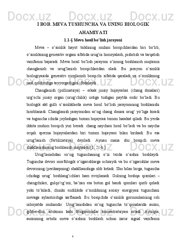 4I  BOB.  M EVA TUSHUNCHA VA UNING   BIOLOGIK
AHAMIYATI
1.1-§  Meva hosil b o’ lish jarayoni
Meva   –   o‘simlik   hayot   tsiklining   muhim   bosqichlaridan   biri   bo‘lib,
o‘simlikning generativ organi sifatida urug‘ni himoyalash, pishitish va tarqatish
vazifasini   bajaradi.   Meva   hosil   bo‘lish   jarayoni   o‘zining   boshlanish   nuqtasini
changlanish   va   urug‘lanish   bosqichlaridan   oladi.   Bu   jarayon   o‘simlik
biologiyasida   generativ   rivojlanish   bosqichi   sifatida   qaraladi   va   o‘simlikning
nasl qoldirishga tayyorgarligini ifodalaydi.
Changlanish   (pollinatsiya)   –   erkak   jinsiy   hujayralari   (chang   donalari)
urg‘ochi   jinsiy   organ   (urug‘chilik)   ustiga   tushgan   paytda   sodir   bo‘ladi.   Bu
biologik   akt   gulli   o‘simliklarda   meva   hosil   bo‘lish   jarayonining   boshlanishi
hisoblanadi.   Changlanish   jarayonidan   so‘ng   chang   donasi   urug‘   yo‘liga   kiradi
va tuguncha ichida joylashgan tuxum hujayrasi tomon harakat qiladi. Bu yerda
ikkita   muhim   bosqich   yuz   beradi:   chang   naychasi   hosil   bo‘ladi   va   bu   naycha
orqali   sperma   hujayralaridan   biri   tuxum   hujayrasi   bilan   birikadi.   Bu   esa
urug‘lanish   (fertilizatsiya)   deyiladi.   Aynan   mana   shu   bosqich   meva
shakllanishining boshlanish nuqtasidir [1; 21-b.].
Urug‘lanishdan   so‘ng   tugunchaning   o‘zi   tezda   o‘sishni   boshlaydi.
Tuguncha   devori   morfologik   o‘zgarishlarga   uchraydi   va   bu   o‘zgarishlar   meva
devorining (perikarpning) shakllanishiga olib keladi. Shu bilan birga, tuguncha
ichidagi   urug‘   boshlang‘ichlari   ham   rivojlanadi.   Gulning   boshqa   qismlari   –
changchilari,   gulqo‘rg‘oni,   ba’zan   esa   butun   gul   bandi   qismlari   qurib   qoladi
yoki   to‘kiladi,   chunki   endilikda   o‘simlikning   asosiy   energiyasi   tugunchani
mevaga   aylantirishga   sarflanadi.   Bu   bosqichda   o‘simlik   gormonlarining   roli
nihoyatda   muhimdir.   Urug‘lanishdan   so‘ng   tuguncha   to‘qimalarida   auxin,
gibberellin,   sitokinin   kabi   fitogormonlar   konsentratsiyasi   ortadi.   Ayniqsa,
auxinning   ortishi   meva   o‘sishini   boshlash   uchun   zarur   signal   vazifasini 