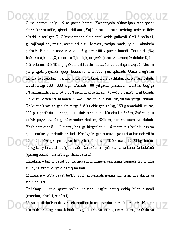 6Olma   daraxti   bo yi   15   m   gacha   boradi.   Yaponiyada   o tkazilgan   tadqiqotlarʻ ʻ
shuni   ko rsatadiki,   qishda   ekilgan   „Fuji“   olmalari   mart   oyining   oxirida   ildiz	
ʻ
o sishi kuzatilgan.	
ʻ [2]   O zbekistonda olma aprel oyida gullaydi. Guli 5 bo lakli,	ʻ ʻ
gultojibargi  oq,  pushti,  ayrimlari   qizil.  Mevasi,   naviga  qarab,  iyun—  oktabrda
pishadi.   Bir   dona   mevasi   vazni   15   g   dan   400   g   gacha   boradi.   Tarkibida   (%)
fruktoza 6,5—11,8, saxaroza 2,5—5,5, organik (olma va limon) kislotalar 0,2—
1,6, vitamin S 5-30   mg, pektin,   oshlovchi moddalar   va boshqa mavjud. Mevasi
yangiligida   yeyiladi,   qoqi,   konserva,   murabbo,   jem   qilinadi.   Olma   urug idan	
ʻ
hamda payvandlash, parxish qilish yo li bilan ildiz bachkilaridan ko paytiriladi.	
ʻ ʻ
Hosildorligi   130—300   s/ga.   Daraxti   100   yilgacha   yashaydi.   Odatda,   bog ga	
ʻ
o tqazilganidan keyin 4 yil o tgach, hosilga kiradi. 40—50 yil mo l hosil beradi.	
ʻ ʻ ʻ
Ko chati   kuzda   va   bahorda   30—60   sm   chuqurlikda   haydalgan   yerga   ekiladi.	
ʻ
Ko chat o tqaziladigan chuqurga 5-6
ʻ ʻ   kg chirigan go ng, 150 g ammiakli selitra,	ʻ
200 g superfosfat tuproqqa aralashtirib solinadi. Ko chatlar 8×8m, 8x6 m, past
ʻ
bo yli   payvandtaglarga   ulanganlari   4x6   m,   3X5   m,   4x4   m   sxemada   ekiladi.	
ʻ
Yosh   daraxtlar   8—12-marta,   hosilga   kirganlari   4—6-marta   sug oriladi,   tup   va	
ʻ
qator oralari yumshatib turiladi. Hosilga kirgan olmazor gektariga har uch yilda
20—40   t   chirigan   go ng   va   har   yili   sof   holda   120	
ʻ   kg   azot,   60-90   kg   fosfor,
30   kg kaliy hisobidan o g itlanadi. Daraxtlar har yili kuzda va bahorda butaladi
ʻ ʻ
(qarang   butash ,   daraxtlarga shakl berish ).  
Ekzokarp – tashqi qavat bo‘lib, mevaning himoya vazifasini bajaradi, ko‘pincha
silliq, ba’zan tukli yoki qattiq bo‘ladi.
Mezokarp   –   o‘rta   qavat   bo‘lib,   suvli   mevalarda   aynan   shu   qism   eng   shirin   va
suvli bo‘ladi.
Endokarp   –   ichki   qavat   bo‘lib,   ba’zida   urug‘ni   qattiq   qobiq   bilan   o‘raydi
(masalan, olxo‘ri, shaftoli).
Meva   hosil   bo‘lishida   genetik   omillar   ham   bevosita   ta’sir   ko‘rsatadi.   Har   bir
o‘simlik turining genetik kodi o‘ziga xos meva shakli, rangi, ta’mi, tuzilishi va 