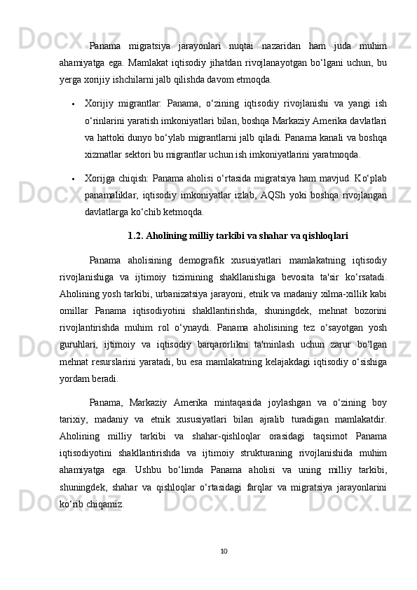 Panama   migratsiya   jarayonlari   nuqtai   nazaridan   ham   juda   muhim
ahamiyatga   ega.   Mamlakat   iqtisodiy   jihatdan   rivojlanayotgan   bo‘lgani   uchun,   bu
yerga xorijiy ishchilarni jalb qilishda davom etmoqda.
 Xorijiy   migrantlar:   Panama,   o‘zining   iqtisodiy   rivojlanishi   va   yangi   ish
o‘rinlarini yaratish imkoniyatlari bilan, boshqa Markaziy Amerika davlatlari
va hattoki dunyo bo‘ylab migrantlarni jalb qiladi. Panama kanali va boshqa
xizmatlar sektori bu migrantlar uchun ish imkoniyatlarini yaratmoqda.
 Xorijga chiqish:  Panama aholisi  o‘rtasida migratsiya ham  mavjud. Ko‘plab
panamaliklar,   iqtisodiy   imkoniyatlar   izlab,   AQSh   yoki   boshqa   rivojlangan
davlatlarga ko‘chib ketmoqda.
1.2. Aholining milliy tarkibi va shahar va qishloqlari
Panama   aholisining   demografik   xususiyatlari   mamlakatning   iqtisodiy
rivojlanishiga   va   ijtimoiy   tizimining   shakllanishiga   bevosita   ta'sir   ko‘rsatadi.
Aholining yosh tarkibi, urbanizatsiya jarayoni, etnik va madaniy xilma-xillik kabi
omillar   Panama   iqtisodiyotini   shakllantirishda,   shuningdek,   mehnat   bozorini
rivojlantirishda   muhim   rol   o‘ynaydi.   Panama   aholisining   tez   o‘sayotgan   yosh
guruhlari,   ijtimoiy   va   iqtisodiy   barqarorlikni   ta'minlash   uchun   zarur   bo‘lgan
mehnat resurslarini  yaratadi, bu esa mamlakatning kelajakdagi  iqtisodiy o‘sishiga
yordam beradi.
Panama,   Markaziy   Amerika   mintaqasida   joylashgan   va   o‘zining   boy
tarixiy,   madaniy   va   etnik   xususiyatlari   bilan   ajralib   turadigan   mamlakatdir.
Aholining   milliy   tarkibi   va   shahar-qishloqlar   orasidagi   taqsimot   Panama
iqtisodiyotini   shakllantirishda   va   ijtimoiy   strukturaning   rivojlanishida   muhim
ahamiyatga   ega.   Ushbu   bo‘limda   Panama   aholisi   va   uning   milliy   tarkibi,
shuningdek,   shahar   va   qishloqlar   o‘rtasidagi   farqlar   va   migratsiya   jarayonlarini
ko‘rib chiqamiz.
10 
