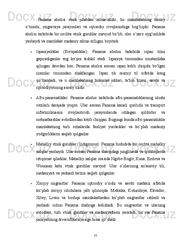 Panama   aholisi   etnik   jihatdan   xilma-xildir,   bu   mamlakatning   tarixiy
o‘tmishi,   migratsiya   jarayonlari   va   iqtisodiy   rivojlanishiga   bog‘liqdir.   Panama
aholisi  tarkibida bir  nechta  etnik guruhlar  mavjud bo‘lib, ular  o‘zaro uyg‘unlikda
yashaydi va mamlakat madaniy xilma-xilligini boyitadi.
 Ispaniyaliklar   (Evropaliklar):   Panama   aholisi   tarkibida   ispan   tilini
gapiradiganlar   eng   ko‘pni   tashkil   etadi.   Ispaniya   tomonidan   mustamlaka
qilingan   davrdan   beri,   Panama   aholisi   asosan   ispan   kelib   chiqishi   bo‘lgan
insonlar   tomonidan   shakllangan.   Ispan   tili   rasmiy   til   sifatida   keng
qo‘llaniladi,   va   u   mamlakatning   hukumat   ishlari,   ta'lim   tizimi,   savdo   va
iqtisodiyotining asosiy tilidir.
 Afro-panamaliklar:   Panama   aholisi   tarkibida   afro-panamaliklarning   ulushi
sezilarli   darajada   yuqori.   Ular   asosan   Panama   kanali   qurilishi   va   transport
infratuzilmasini   rivojlantirish   jarayonlarida   ishlagan   quldorlar   va
mehnatkashlar avlodlaridan kelib chiqqan. Bugungi kunda afro-panamaliklar
mamlakatning   turli   sohalarida   faoliyat   yuritadilar   va   ko‘plab   madaniy
yodgorliklarni saqlab qolganlar.
 Mahalliy etnik guruhlar (Indigenous): Panama hududida bir nechta mahalliy
xalqlar yashaydi. Ular asosan Panama sharqidagi junglilarda va qishloqlarda
istiqomat qiladilar. Mahalliy xalqlar orasida Ngöbe-Buglé, Kuna, Emberá va
Wounaan   kabi   etnik   guruhlar   mavjud.   Ular   o‘zlarining   an'anaviy   tili,
madaniyati va yashash tarzini saqlab qolganlar.
 Xorijiy   migrantlar:   Panama   iqtisodiy   o‘sishi   va   savdo   markazi   sifatida
ko‘plab   xorijiy   ishchilarni   jalb   qilmoqda.   Meksika,   Kolumbiya,   Ekvador,
Xitoy,   Livan   va   boshqa   mamlakatlardan   ko‘plab   migrantlar   ishlash   va
yashash   uchun   Panama   shahriga   kelishadi.   Bu   migrantlar   va   ularning
avlodlari,   turli   etnik   guruhlar   va   madaniyatlarni   yaratadi,   bu   esa   Panama
jamiyatining diversifikatsiyasiga hissa qo‘shadi.
11 