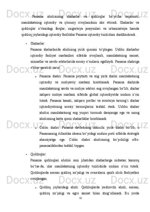 Panama   aholisining   shaharlar   va   qishloqlar   bo‘yicha   taqsimoti,
mamlakatning   iqtisodiy   va   ijtimoiy   rivojlanishini   aks   ettiradi.   Shaharlar   va
qishloqlar   o‘rtasidagi   farqlar,   migratsiya   jarayonlari   va   urbanizatsiya   hamda
qishloq joylaridagi iqtisodiy faolliklar Panama iqtisodiy tuzilishini shakllantiradi.
 Shaharlar:
Panama   shaharlarida   aholining   yirik   qismini   to‘plagan.   Ushbu   shaharlar
iqtisodiy   faoliyat   markazlari   sifatida   rivojlanib,   mamlakatning   sanoat,
xizmatlar va savdo sektorlarida asosiy o‘rinlarni egallaydi.  Panama shahriga
e'tibor qaratish zarur:
o Panama   shahri:   Panama   poytaxti   va   eng   yirik   shahri   mamlakatning
iqtisodiy   va   moliyaviy   markazi   hisoblanadi.   Panama   shahrida
mamlakatning savdo va moliya sektori eng rivojlangan bo‘lib, shahar
xalqaro   moliya   markazi   sifatida   global   iqtisodiyotda   muhim   o‘rin
tutadi.   Panama   kanali,   xalqaro   portlar   va   aviatsiya   tarmog‘i   shahar
iqtisodiyotining   asosiy   tarmoqlarini   tashkil   etadi.   Ushbu   shahar
aholisi   mamlakatning   eng   yuqori   turmush   darajasiga   ega   va   uning
aholisining katta qismi shaharliklar hisoblanadi.
o Colón   shahri:   Panama   davlatining   ikkinchi   yirik   shahri   bo‘lib,   u
Panamaning Atlantika okeani bo‘yidagi muhim porti sifatida strategik
ahamiyatga   ega.   Colón   shahri   aholisining   ko‘pchiligi   afro-
panamaliklardan tashkil topgan.
 Qishloqlar:
Panama   qishloqlari   aholisi   soni   jihatidan   shaharlarga   nisbatan   kamroq
bo‘lsa-da,   ular   mamlakatning   iqtisodiy   tuzilishida   muhim   o‘rin   tutadi.
Qishloqlarda   asosan   qishloq   xo‘jaligi   va   resurslarni   qazib   olish   faoliyatlari
rivojlangan.
o Qishloq   joylaridagi   aholi:   Qishloqlarda   yashovchi   aholi,   asosan,
qishloq   xo‘jaligi   va   agro   sanoat   bilan   shug‘ullanadi.   Bu   yerda
12 