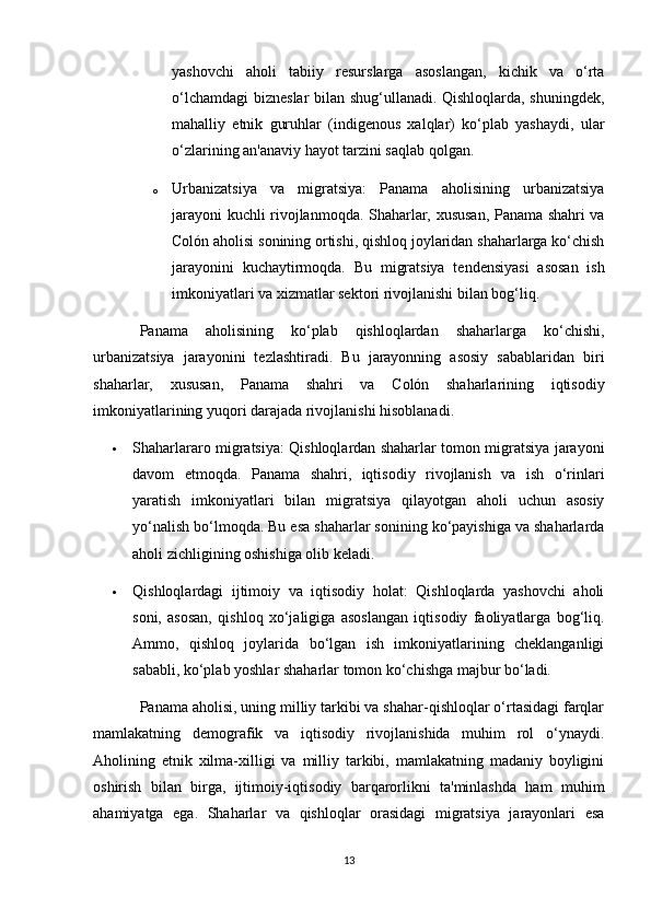 yashovchi   aholi   tabiiy   resurslarga   asoslangan,   kichik   va   o‘rta
o‘lchamdagi  bizneslar bilan shug‘ullanadi. Qishloqlarda, shuningdek,
mahalliy   etnik   guruhlar   (indigenous   xalqlar)   ko‘plab   yashaydi,   ular
o‘zlarining an'anaviy hayot tarzini saqlab qolgan.
o Urbanizatsiya   va   migratsiya:   Panama   aholisining   urbanizatsiya
jarayoni kuchli rivojlanmoqda. Shaharlar, xususan, Panama shahri va
Colón aholisi sonining ortishi, qishloq joylaridan shaharlarga ko‘chish
jarayonini   kuchaytirmoqda.   Bu   migratsiya   tendensiyasi   asosan   ish
imkoniyatlari va xizmatlar sektori rivojlanishi bilan bog‘liq.
Panama   aholisining   ko‘plab   qishloqlardan   shaharlarga   ko‘chishi,
urbanizatsiya   jarayonini   tezlashtiradi.   Bu   jarayonning   asosiy   sabablaridan   biri
shaharlar,   xususan,   Panama   shahri   va   Colón   shaharlarining   iqtisodiy
imkoniyatlarining yuqori darajada rivojlanishi hisoblanadi.
 Shaharlararo migratsiya: Qishloqlardan shaharlar tomon migratsiya jarayoni
davom   etmoqda.   Panama   shahri,   iqtisodiy   rivojlanish   va   ish   o‘rinlari
yaratish   imkoniyatlari   bilan   migratsiya   qilayotgan   aholi   uchun   asosiy
yo‘nalish bo‘lmoqda. Bu esa shaharlar sonining ko‘payishiga va shaharlarda
aholi zichligining oshishiga olib keladi.
 Qishloqlardagi   ijtimoiy   va   iqtisodiy   holat:   Qishloqlarda   yashovchi   aholi
soni,   asosan,   qishloq   xo‘jaligiga   asoslangan   iqtisodiy   faoliyatlarga   bog‘liq.
Ammo,   qishloq   joylarida   bo‘lgan   ish   imkoniyatlarining   cheklanganligi
sababli, ko‘plab yoshlar shaharlar tomon ko‘chishga majbur bo‘ladi.
Panama aholisi, uning milliy tarkibi va shahar-qishloqlar o‘rtasidagi farqlar
mamlakatning   demografik   va   iqtisodiy   rivojlanishida   muhim   rol   o‘ynaydi.
Aholining   etnik   xilma-xilligi   va   milliy   tarkibi,   mamlakatning   madaniy   boyligini
oshirish   bilan   birga,   ijtimoiy-iqtisodiy   barqarorlikni   ta'minlashda   ham   muhim
ahamiyatga   ega.   Shaharlar   va   qishloqlar   orasidagi   migratsiya   jarayonlari   esa
13 