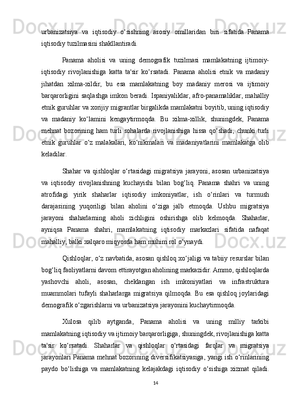 urbanizatsiya   va   iqtisodiy   o‘sishning   asosiy   omillaridan   biri   sifatida   Panama
iqtisodiy tuzilmasini shakllantiradi.
Panama   aholisi   va   uning   demografik   tuzilmasi   mamlakatning   ijtimoiy-
iqtisodiy   rivojlanishiga   katta   ta'sir   ko‘rsatadi.   Panama   aholisi   etnik   va   madaniy
jihatdan   xilma-xildir,   bu   esa   mamlakatning   boy   madaniy   merosi   va   ijtimoiy
barqarorligini saqlashga imkon beradi. Ispaniyaliklar, afro-panamaliklar, mahalliy
etnik guruhlar va xorijiy migrantlar birgalikda mamlakatni boyitib, uning iqtisodiy
va   madaniy   ko‘lamini   kengaytirmoqda.   Bu   xilma-xillik,   shuningdek,   Panama
mehnat   bozorining   ham   turli   sohalarda   rivojlanishiga   hissa   qo‘shadi,   chunki   turli
etnik   guruhlar   o‘z   malakalari,   ko‘nikmalari   va   madaniyatlarini   mamlakatga   olib
keladilar.
Shahar   va   qishloqlar   o‘rtasidagi   migratsiya   jarayoni,   asosan   urbanizatsiya
va   iqtisodiy   rivojlanishning   kuchayishi   bilan   bog‘liq.   Panama   shahri   va   uning
atrofidagi   yirik   shaharlar   iqtisodiy   imkoniyatlar,   ish   o‘rinlari   va   turmush
darajasining   yuqoriligi   bilan   aholini   o‘ziga   jalb   etmoqda.   Ushbu   migratsiya
jarayoni   shaharlarning   aholi   zichligini   oshirishga   olib   kelmoqda.   Shaharlar,
ayniqsa   Panama   shahri,   mamlakatning   iqtisodiy   markazlari   sifatida   nafaqat
mahalliy, balki xalqaro miqyosda ham muhim rol o‘ynaydi.
Qishloqlar, o‘z navbatida, asosan qishloq xo‘jaligi va tabiiy resurslar bilan
bog‘liq faoliyatlarni davom ettirayotgan aholining markazidir. Ammo, qishloqlarda
yashovchi   aholi,   asosan,   cheklangan   ish   imkoniyatlari   va   infrastruktura
muammolari   tufayli   shaharlarga   migratsiya   qilmoqda.   Bu   esa   qishloq   joylaridagi
demografik o‘zgarishlarni va urbanizatsiya jarayonini kuchaytirmoqda.
Xulosa   qilib   aytganda,   Panama   aholisi   va   uning   milliy   tarkibi
mamlakatning iqtisodiy va ijtimoiy barqarorligiga, shuningdek, rivojlanishiga katta
ta'sir   ko‘rsatadi.   Shaharlar   va   qishloqlar   o‘rtasidagi   farqlar   va   migratsiya
jarayonlari Panama mehnat bozorining diversifikatsiyasiga, yangi ish o‘rinlarining
paydo   bo‘lishiga   va   mamlakatning   kelajakdagi   iqtisodiy   o‘sishiga   xizmat   qiladi.
14