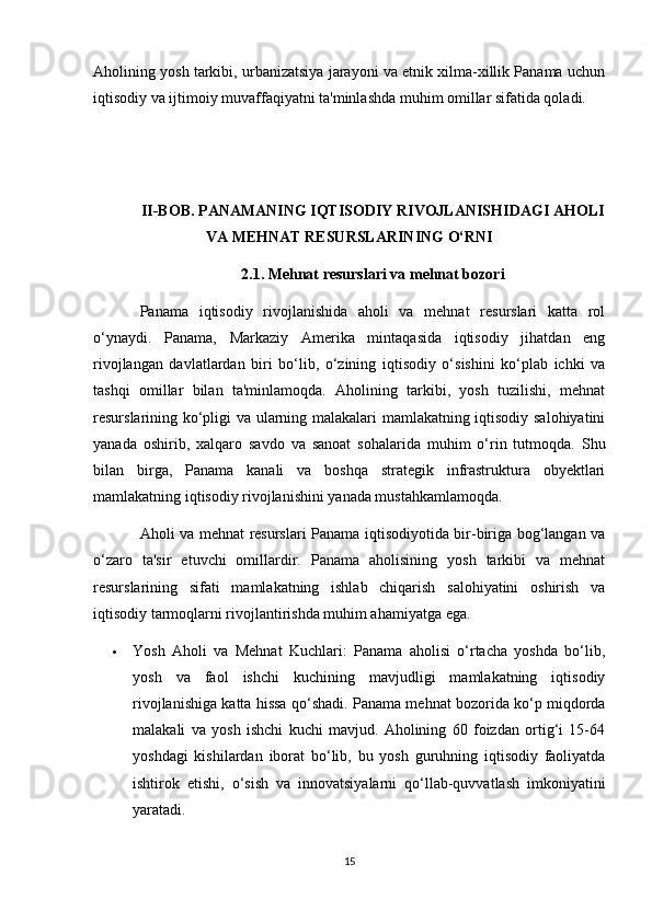 Aholining yosh tarkibi, urbanizatsiya jarayoni va etnik xilma-xillik Panama uchun
iqtisodiy va ijtimoiy muvaffaqiyatni ta'minlashda muhim omillar sifatida qoladi.
II-BOB. PANAMANING IQTISODIY RIVOJLANISHIDAGI AHOLI
VA MEHNAT RESURSLARINING O‘RNI
2.1. Mehnat resurslari va mehnat bozori
Panama   iqtisodiy   rivojlanishida   aholi   va   mehnat   resurslari   katta   rol
o‘ynaydi.   Panama,   Markaziy   Amerika   mintaqasida   iqtisodiy   jihatdan   eng
rivojlangan   davlatlardan   biri   bo‘lib,   o‘zining   iqtisodiy   o‘sishini   ko‘plab   ichki   va
tashqi   omillar   bilan   ta'minlamoqda.   Aholining   tarkibi,   yosh   tuzilishi,   mehnat
resurslarining ko‘pligi va ularning malakalari mamlakatning iqtisodiy salohiyatini
yanada   oshirib,   xalqaro   savdo   va   sanoat   sohalarida   muhim   o‘rin   tutmoqda.   Shu
bilan   birga,   Panama   kanali   va   boshqa   strategik   infrastruktura   obyektlari
mamlakatning iqtisodiy rivojlanishini yanada mustahkamlamoqda.
Aholi va mehnat resurslari Panama iqtisodiyotida bir-biriga bog‘langan va
o‘zaro   ta'sir   etuvchi   omillardir.   Panama   aholisining   yosh   tarkibi   va   mehnat
resurslarining   sifati   mamlakatning   ishlab   chiqarish   salohiyatini   oshirish   va
iqtisodiy tarmoqlarni rivojlantirishda muhim ahamiyatga ega.
 Yosh   Aholi   va   Mehnat   Kuchlari:   Panama   aholisi   o‘rtacha   yoshda   bo‘lib,
yosh   va   faol   ishchi   kuchining   mavjudligi   mamlakatning   iqtisodiy
rivojlanishiga katta hissa qo‘shadi. Panama mehnat bozorida ko‘p miqdorda
malakali   va   yosh   ishchi   kuchi   mavjud.   Aholining   60   foizdan   ortig‘i   15-64
yoshdagi   kishilardan   iborat   bo‘lib,   bu   yosh   guruhning   iqtisodiy   faoliyatda
ishtirok   etishi,   o‘sish   va   innovatsiyalarni   qo‘llab-quvvatlash   imkoniyatini
yaratadi.
15