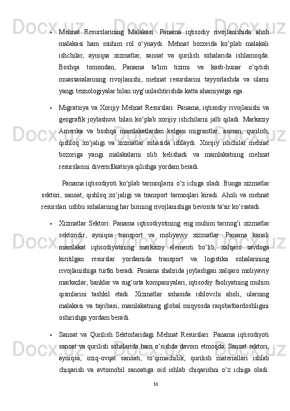  Mehnat   Resurslarining   Malakasi:   Panama   iqtisodiy   rivojlanishida   aholi
malakasi   ham   muhim   rol   o‘ynaydi.   Mehnat   bozorida   ko‘plab   malakali
ishchilar,   ayniqsa   xizmatlar,   sanoat   va   qurilish   sohalarida   ishlamoqda.
Boshqa   tomondan,   Panama   ta'lim   tizimi   va   kasb-hunar   o‘qitish
muassasalarining   rivojlanishi,   mehnat   resurslarini   tayyorlashda   va   ularni
yangi texnologiyalar bilan uyg‘unlashtirishda katta ahamiyatga ega.
 Migratsiya  va   Xorijiy  Mehnat   Resurslari:  Panama,   iqtisodiy   rivojlanishi   va
geografik   joylashuvi   bilan   ko‘plab   xorijiy   ishchilarni   jalb   qiladi.   Markaziy
Amerika   va   boshqa   mamlakatlardan   kelgan   migrantlar,   asosan,   qurilish,
qishloq   xo‘jaligi   va   xizmatlar   sohasida   ishlaydi.   Xorijiy   ishchilar   mehnat
bozoriga   yangi   malakalarni   olib   kelishadi   va   mamlakatning   mehnat
resurslarini diversifikatsiya qilishga yordam beradi.
Panama iqtisodiyoti ko‘plab tarmoqlarni o‘z ichiga oladi. Bunga xizmatlar
sektori,   sanoat,   qishloq   xo‘jaligi   va   transport   tarmoqlari   kiradi.   Aholi   va   mehnat
resurslari ushbu sohalarning har birining rivojlanishiga bevosita ta'sir ko‘rsatadi.
 Xizmatlar   Sektori:   Panama   iqtisodiyotining   eng   muhim   tarmog‘i   xizmatlar
sektoridir,   ayniqsa   transport   va   moliyaviy   xizmatlar.   Panama   kanali
mamlakat   iqtisodiyotining   markaziy   elementi   bo‘lib,   xalqaro   savdoga
kiritilgan   resurslar   yordamida   transport   va   logistika   sohalarining
rivojlanishiga  turtki  beradi. Panama  shahrida  joylashgan  xalqaro  moliyaviy
markazlar, banklar va sug‘urta kompaniyalari, iqtisodiy faoliyatning muhim
qismlarini   tashkil   etadi.   Xizmatlar   sohasida   ishlovchi   aholi,   ularning
malakasi   va   tajribasi,   mamlakatning   global   miqyosda   raqobatbardoshligini
oshirishga yordam beradi.
 Sanoat   va   Qurilish   Sektorlaridagi   Mehnat   Resurslari:   Panama   iqtisodiyoti
sanoat va qurilish sohalarida ham o‘sishda davom etmoqda. Sanoat sektori,
ayniqsa,   oziq-ovqat   sanoati,   to‘qimachilik,   qurilish   materiallari   ishlab
chiqarish   va   avtomobil   sanoatiga   oid   ishlab   chiqarishni   o‘z   ichiga   oladi.
16