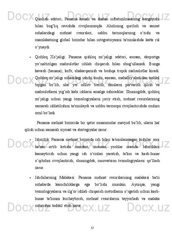 Qurilish   sektori,   Panama   kanali   va   shahar   infratuzilmasining   kengayishi
bilan   bog‘liq   ravishda   rivojlanmoqda.   Aholining   qurilish   va   sanoat
sohalaridagi   mehnat   resurslari,   ushbu   tarmoqlarning   o‘sishi   va
mamlakatning   global   bozorlar   bilan   integratsiyasini   ta'minlashda   katta   rol
o‘ynaydi.
 Qishloq   Xo‘jaligi:   Panama   qishloq   xo‘jaligi   sektori,   asosan,   eksportga
yo‘naltirilgan   mahsulotlar   ishlab   chiqarish   bilan   shug‘ullanadi.   Bunga
kavash   (banana),   kofe,   shakarqamish   va   boshqa   tropik   mahsulotlar   kiradi.
Qishloq xo‘jaligi sohasidagi ishchi kuchi, asosan, mahalliy aholidan tashkil
topgan   bo‘lib,   ular   yer   ishlov   berish,   ekinlarni   parvarish   qilish   va
mahsulotlarni  yig‘ish  kabi  ishlarni  amalga oshiradilar. Shuningdek, qishloq
xo‘jaligi   uchun   yangi   texnologiyalarni   joriy   etish,   mehnat   resurslarining
samarali ishlatilishini ta'minlaydi va ushbu tarmoqni rivojlantirishda muhim
omil bo‘ladi.
Panama   mehnat   bozorida   bir   qator   muammolar   mavjud   bo‘lib,   ularni   hal
qilish uchun samarali siyosat va strategiyalar zarur.
 Ishsizlik:   Panama   mehnat   bozorida   ish   bilan   ta'minlanmagan   kishilar   soni
ba'zan   ortib   ketishi   mumkin,   xususan,   yoshlar   orasida.   Ishsizlikni
kamaytirish   uchun   yangi   ish   o‘rinlari   yaratish,   ta'lim   va   kasb-hunar
o‘qitishni   rivojlantirish,   shuningdek,   innovatsion   texnologiyalarni   qo‘llash
zarur.
 Ishchilarning   Malakasi:   Panama   mehnat   resurslarining   malakasi   ba'zi
sohalarda   kamchiliklarga   ega   bo‘lishi   mumkin.   Ayniqsa,   yangi
texnologiyalarni va ilg‘or ishlab chiqarish metodlarini o‘rgatish uchun kasb-
hunar   ta'limini   kuchaytirish,   mehnat   resurslarini   tayyorlash   va   malaka
oshirishni tashkil etish zarur.
17