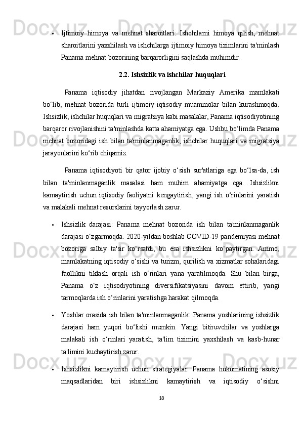  Ijtimoiy   himoya   va   mehnat   sharoitlari:   Ishchilarni   himoya   qilish,   mehnat
sharoitlarini yaxshilash va ishchilarga ijtimoiy himoya tizimlarini ta'minlash
Panama mehnat bozorining barqarorligini saqlashda muhimdir.
2.2.  Ishsizlik va ishchilar huquqlari
Panama   iqtisodiy   jihatdan   rivojlangan   Markaziy   Amerika   mamlakati
bo‘lib,   mehnat   bozorida   turli   ijtimoiy-iqtisodiy   muammolar   bilan   kurashmoqda.
Ishsizlik, ishchilar huquqlari va migratsiya kabi masalalar, Panama iqtisodiyotining
barqaror rivojlanishini ta'minlashda katta ahamiyatga ega. Ushbu bo‘limda Panama
mehnat   bozoridagi   ish   bilan   ta'minlanmaganlik,   ishchilar   huquqlari   va   migratsiya
jarayonlarini ko‘rib chiqamiz.
Panama   iqtisodiyoti   bir   qator   ijobiy   o‘sish   sur'atlariga   ega   bo‘lsa-da,   ish
bilan   ta'minlanmaganlik   masalasi   ham   muhim   ahamiyatga   ega.   Ishsizlikni
kamaytirish   uchun   iqtisodiy   faoliyatni   kengaytirish,   yangi   ish   o‘rinlarini   yaratish
va malakali mehnat resurslarini tayyorlash zarur.
 Ishsizlik   darajasi:   Panama   mehnat   bozorida   ish   bilan   ta'minlanmaganlik
darajasi o‘zgarmoqda. 2020-yildan boshlab COVID-19 pandemiyasi mehnat
bozoriga   salbiy   ta'sir   ko‘rsatdi,   bu   esa   ishsizlikni   ko‘paytirgan.   Ammo,
mamlakatning iqtisodiy o‘sishi va turizm, qurilish va xizmatlar sohalaridagi
faollikni   tiklash   orqali   ish   o‘rinlari   yana   yaratilmoqda.   Shu   bilan   birga,
Panama   o‘z   iqtisodiyotining   diversifikatsiyasini   davom   ettirib,   yangi
tarmoqlarda ish o‘rinlarini yaratishga harakat qilmoqda.
 Yoshlar  orasida ish bilan ta'minlanmaganlik:  Panama yoshlarining ishsizlik
darajasi   ham   yuqori   bo‘lishi   mumkin.   Yangi   bitiruvchilar   va   yoshlarga
malakali   ish   o‘rinlari   yaratish,   ta'lim   tizimini   yaxshilash   va   kasb-hunar
ta'limini kuchaytirish zarur.
 Ishsizlikni   kamaytirish   uchun   strategiyalar:   Panama   hukumatining   asosiy
maqsadlaridan   biri   ishsizlikni   kamaytirish   va   iqtisodiy   o‘sishni
18