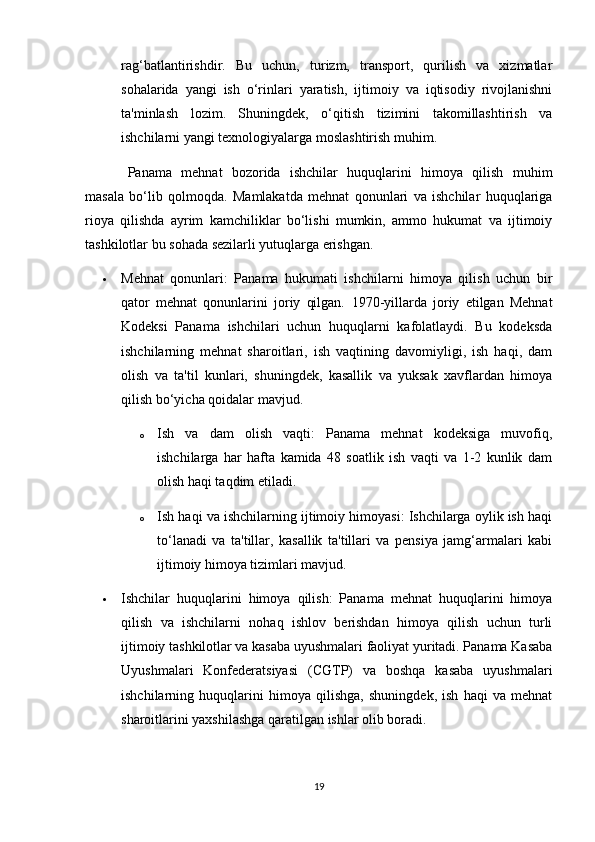 rag‘batlantirishdir.   Bu   uchun,   turizm,   transport,   qurilish   va   xizmatlar
sohalarida   yangi   ish   o‘rinlari   yaratish,   ijtimoiy   va   iqtisodiy   rivojlanishni
ta'minlash   lozim.   Shuningdek,   o‘qitish   tizimini   takomillashtirish   va
ishchilarni yangi texnologiyalarga moslashtirish muhim.
Panama   mehnat   bozorida   ishchilar   huquqlarini   himoya   qilish   muhim
masala   bo‘lib   qolmoqda.   Mamlakatda   mehnat   qonunlari   va   ishchilar   huquqlariga
rioya   qilishda   ayrim   kamchiliklar   bo‘lishi   mumkin,   ammo   hukumat   va   ijtimoiy
tashkilotlar bu sohada sezilarli yutuqlarga erishgan.
 Mehnat   qonunlari:   Panama   hukumati   ishchilarni   himoya   qilish   uchun   bir
qator   mehnat   qonunlarini   joriy   qilgan.   1970-yillarda   joriy   etilgan   Mehnat
Kodeksi   Panama   ishchilari   uchun   huquqlarni   kafolatlaydi.   Bu   kodeksda
ishchilarning   mehnat   sharoitlari,   ish   vaqtining   davomiyligi,   ish   haqi,   dam
olish   va   ta'til   kunlari,   shuningdek,   kasallik   va   yuksak   xavflardan   himoya
qilish bo‘yicha qoidalar mavjud.
o Ish   va   dam   olish   vaqti:   Panama   mehnat   kodeksiga   muvofiq,
ishchilarga   har   hafta   kamida   48   soatlik   ish   vaqti   va   1-2   kunlik   dam
olish haqi taqdim etiladi.
o Ish haqi va ishchilarning ijtimoiy himoyasi: Ishchilarga oylik ish haqi
to‘lanadi   va   ta'tillar,   kasallik   ta'tillari   va   pensiya   jamg‘armalari   kabi
ijtimoiy himoya tizimlari mavjud.
 Ishchilar   huquqlarini   himoya   qilish:   Panama   mehnat   huquqlarini   himoya
qilish   va   ishchilarni   nohaq   ishlov   berishdan   himoya   qilish   uchun   turli
ijtimoiy tashkilotlar va kasaba uyushmalari faoliyat yuritadi. Panama Kasaba
Uyushmalari   Konfederatsiyasi   (CGTP)   va   boshqa   kasaba   uyushmalari
ishchilarning   huquqlarini   himoya   qilishga,   shuningdek,   ish   haqi   va   mehnat
sharoitlarini yaxshilashga qaratilgan ishlar olib boradi.
19