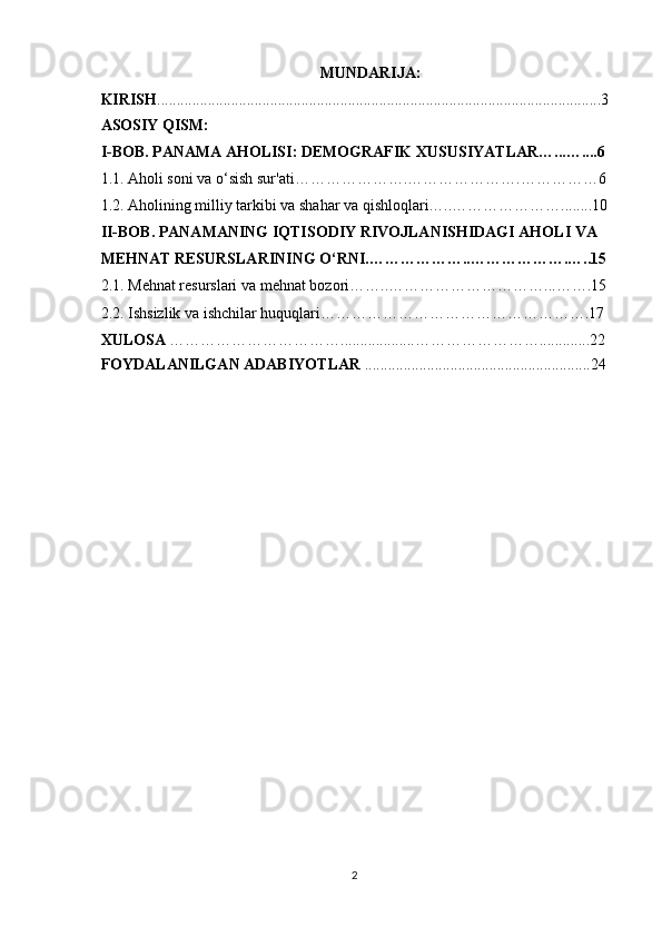 MUNDARIJA:
KIRISH ............... ............................ ........................................ .......... ....... . ... ... .......3
ASOSIY QISM:
I-BOB. PANAMA AHOLISI: DEMOGRAFIK XUSUSIYATLAR…...…....6
1.1. Aholi soni va o‘sish sur'ati ………………….………………….……………6
1.2. Aholining milliy tarkibi va shahar va qishloqlari…..…………………........10
II-BOB. PANAMANING IQTISODIY RIVOJLANISHIDAGI AHOLI VA 
MEHNAT RESURSLARINING O‘RNI.………………..……………….…..15
2.1.  Mehnat resurslari va mehnat bozori ……..…………………………...…….15
2.2. Ishsizlik va ishchilar huquqlari…………………………………………….17
XULOSA   …………………………… ..... ... ........... …………………….............22
FOYDALANILGAN ADABIYOTLAR   .. ............. .. ... ......................................24
2