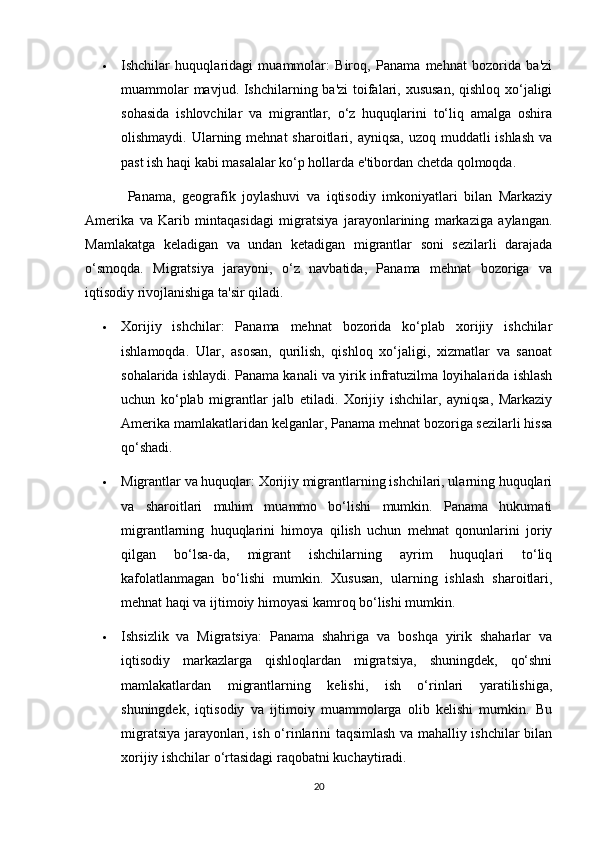  Ishchilar   huquqlaridagi   muammolar:   Biroq,   Panama   mehnat   bozorida   ba'zi
muammolar  mavjud. Ishchilarning ba'zi  toifalari, xususan, qishloq xo‘jaligi
sohasida   ishlovchilar   va   migrantlar,   o‘z   huquqlarini   to‘liq   amalga   oshira
olishmaydi. Ularning mehnat  sharoitlari, ayniqsa, uzoq  muddatli  ishlash  va
past ish haqi kabi masalalar ko‘p hollarda e'tibordan chetda qolmoqda.
Panama,   geografik   joylashuvi   va   iqtisodiy   imkoniyatlari   bilan   Markaziy
Amerika   va   Karib   mintaqasidagi   migratsiya   jarayonlarining   markaziga   aylangan.
Mamlakatga   keladigan   va   undan   ketadigan   migrantlar   soni   sezilarli   darajada
o‘smoqda.   Migratsiya   jarayoni,   o‘z   navbatida,   Panama   mehnat   bozoriga   va
iqtisodiy rivojlanishiga ta'sir qiladi.
 Xorijiy   ishchilar:   Panama   mehnat   bozorida   ko‘plab   xorijiy   ishchilar
ishlamoqda.   Ular,   asosan,   qurilish,   qishloq   xo‘jaligi,   xizmatlar   va   sanoat
sohalarida ishlaydi. Panama kanali va yirik infratuzilma loyihalarida ishlash
uchun   ko‘plab   migrantlar   jalb   etiladi.   Xorijiy   ishchilar,   ayniqsa,   Markaziy
Amerika mamlakatlaridan kelganlar, Panama mehnat bozoriga sezilarli hissa
qo‘shadi.
 Migrantlar va huquqlar: Xorijiy migrantlarning ishchilari, ularning huquqlari
va   sharoitlari   muhim   muammo   bo‘lishi   mumkin.   Panama   hukumati
migrantlarning   huquqlarini   himoya   qilish   uchun   mehnat   qonunlarini   joriy
qilgan   bo‘lsa-da,   migrant   ishchilarning   ayrim   huquqlari   to‘liq
kafolatlanmagan   bo‘lishi   mumkin.   Xususan,   ularning   ishlash   sharoitlari,
mehnat haqi va ijtimoiy himoyasi kamroq bo‘lishi mumkin.
 Ishsizlik   va   Migratsiya:   Panama   shahriga   va   boshqa   yirik   shaharlar   va
iqtisodiy   markazlarga   qishloqlardan   migratsiya,   shuningdek,   qo‘shni
mamlakatlardan   migrantlarning   kelishi,   ish   o‘rinlari   yaratilishiga,
shuningdek,   iqtisodiy   va   ijtimoiy   muammolarga   olib   kelishi   mumkin.   Bu
migratsiya jarayonlari, ish o‘rinlarini taqsimlash va mahalliy ishchilar bilan
xorijiy ishchilar o‘rtasidagi raqobatni kuchaytiradi.
20 