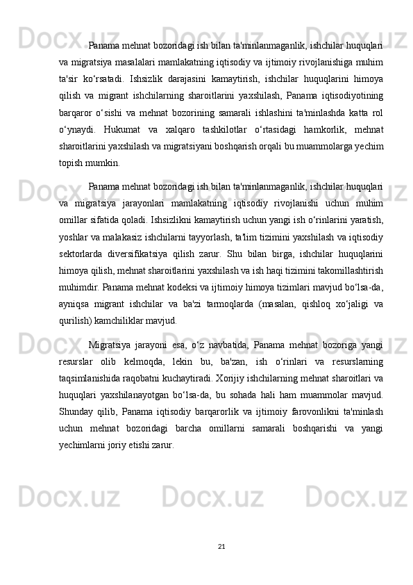 Panama mehnat bozoridagi ish bilan ta'minlanmaganlik, ishchilar huquqlari
va migratsiya masalalari mamlakatning iqtisodiy va ijtimoiy rivojlanishiga muhim
ta'sir   ko‘rsatadi.   Ishsizlik   darajasini   kamaytirish,   ishchilar   huquqlarini   himoya
qilish   va   migrant   ishchilarning   sharoitlarini   yaxshilash,   Panama   iqtisodiyotining
barqaror   o‘sishi   va   mehnat   bozorining   samarali   ishlashini   ta'minlashda   katta   rol
o‘ynaydi.   Hukumat   va   xalqaro   tashkilotlar   o‘rtasidagi   hamkorlik,   mehnat
sharoitlarini yaxshilash va migratsiyani boshqarish orqali bu muammolarga yechim
topish mumkin.
Panama mehnat bozoridagi ish bilan ta'minlanmaganlik, ishchilar huquqlari
va   migratsiya   jarayonlari   mamlakatning   iqtisodiy   rivojlanishi   uchun   muhim
omillar sifatida qoladi. Ishsizlikni kamaytirish uchun yangi ish o‘rinlarini yaratish,
yoshlar va malakasiz ishchilarni tayyorlash, ta'lim tizimini yaxshilash va iqtisodiy
sektorlarda   diversifikatsiya   qilish   zarur.   Shu   bilan   birga,   ishchilar   huquqlarini
himoya qilish, mehnat sharoitlarini yaxshilash va ish haqi tizimini takomillashtirish
muhimdir. Panama mehnat kodeksi va ijtimoiy himoya tizimlari mavjud bo‘lsa-da,
ayniqsa   migrant   ishchilar   va   ba'zi   tarmoqlarda   (masalan,   qishloq   xo‘jaligi   va
qurilish) kamchiliklar mavjud.
Migratsiya   jarayoni   esa,   o‘z   navbatida,   Panama   mehnat   bozoriga   yangi
resurslar   olib   kelmoqda,   lekin   bu,   ba'zan,   ish   o‘rinlari   va   resurslarning
taqsimlanishida raqobatni kuchaytiradi. Xorijiy ishchilarning mehnat sharoitlari va
huquqlari   yaxshilanayotgan   bo‘lsa-da,   bu   sohada   hali   ham   muammolar   mavjud.
Shunday   qilib,   Panama   iqtisodiy   barqarorlik   va   ijtimoiy   farovonlikni   ta'minlash
uchun   mehnat   bozoridagi   barcha   omillarni   samarali   boshqarishi   va   yangi
yechimlarni joriy etishi zarur.
21