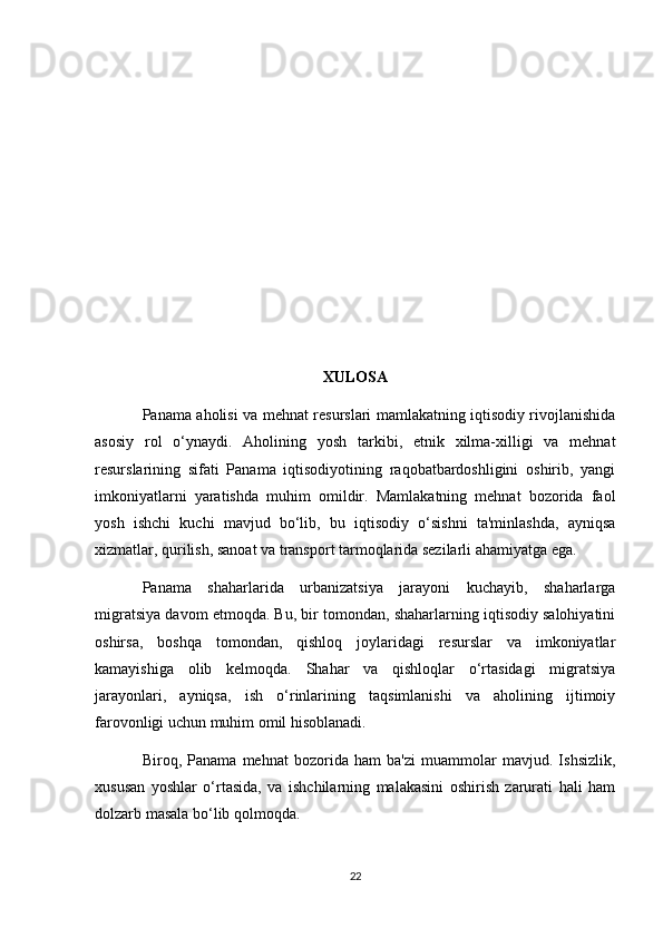 XULOSA
Panama aholisi va mehnat resurslari mamlakatning iqtisodiy rivojlanishida
asosiy   rol   o‘ynaydi.   Aholining   yosh   tarkibi,   etnik   xilma-xilligi   va   mehnat
resurslarining   sifati   Panama   iqtisodiyotining   raqobatbardoshligini   oshirib,   yangi
imkoniyatlarni   yaratishda   muhim   omildir.   Mamlakatning   mehnat   bozorida   faol
yosh   ishchi   kuchi   mavjud   bo‘lib,   bu   iqtisodiy   o‘sishni   ta'minlashda,   ayniqsa
xizmatlar, qurilish, sanoat va transport tarmoqlarida sezilarli ahamiyatga ega.
Panama   shaharlarida   urbanizatsiya   jarayoni   kuchayib,   shaharlarga
migratsiya davom etmoqda. Bu, bir tomondan, shaharlarning iqtisodiy salohiyatini
oshirsa,   boshqa   tomondan,   qishloq   joylaridagi   resurslar   va   imkoniyatlar
kamayishiga   olib   kelmoqda.   Shahar   va   qishloqlar   o‘rtasidagi   migratsiya
jarayonlari,   ayniqsa,   ish   o‘rinlarining   taqsimlanishi   va   aholining   ijtimoiy
farovonligi uchun muhim omil hisoblanadi.
Biroq,   Panama   mehnat   bozorida   ham   ba'zi   muammolar   mavjud.   Ishsizlik,
xususan   yoshlar   o‘rtasida,   va   ishchilarning   malakasini   oshirish   zarurati   hali   ham
dolzarb masala bo‘lib qolmoqda. 
22 