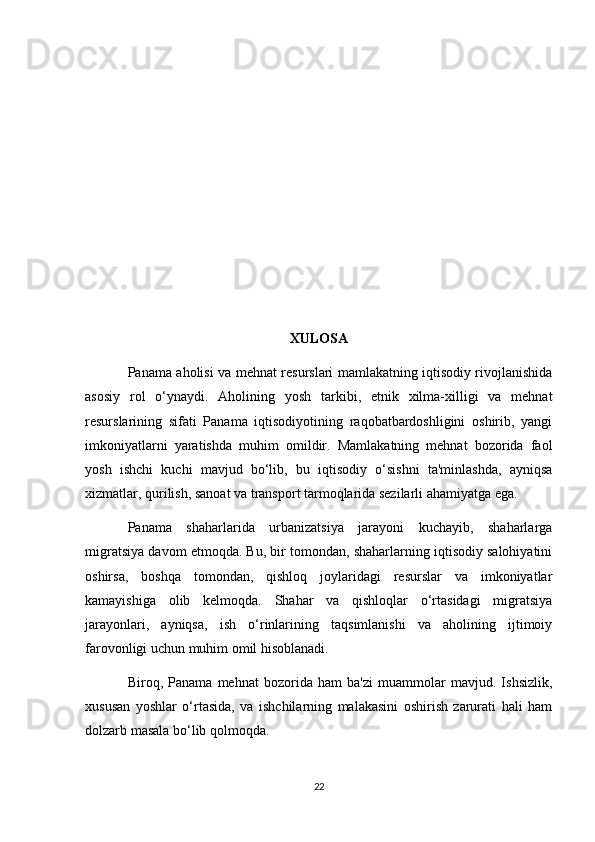 XULOSA
Panama aholisi va mehnat resurslari mamlakatning iqtisodiy rivojlanishida
asosiy   rol   o‘ynaydi.   Aholining   yosh   tarkibi,   etnik   xilma-xilligi   va   mehnat
resurslarining   sifati   Panama   iqtisodiyotining   raqobatbardoshligini   oshirib,   yangi
imkoniyatlarni   yaratishda   muhim   omildir.   Mamlakatning   mehnat   bozorida   faol
yosh   ishchi   kuchi   mavjud   bo‘lib,   bu   iqtisodiy   o‘sishni   ta'minlashda,   ayniqsa
xizmatlar, qurilish, sanoat va transport tarmoqlarida sezilarli ahamiyatga ega.
Panama   shaharlarida   urbanizatsiya   jarayoni   kuchayib,   shaharlarga
migratsiya davom etmoqda. Bu, bir tomondan, shaharlarning iqtisodiy salohiyatini
oshirsa,   boshqa   tomondan,   qishloq   joylaridagi   resurslar   va   imkoniyatlar
kamayishiga   olib   kelmoqda.   Shahar   va   qishloqlar   o‘rtasidagi   migratsiya
jarayonlari,   ayniqsa,   ish   o‘rinlarining   taqsimlanishi   va   aholining   ijtimoiy
farovonligi uchun muhim omil hisoblanadi.
Biroq,   Panama   mehnat   bozorida   ham   ba'zi   muammolar   mavjud.   Ishsizlik,
xususan   yoshlar   o‘rtasida,   va   ishchilarning   malakasini   oshirish   zarurati   hali   ham
dolzarb masala bo‘lib qolmoqda. 
22