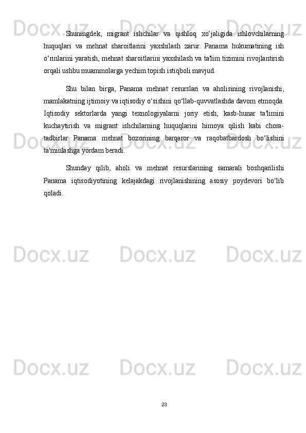 Shuningdek,   migrant   ishchilar   va   qishloq   xo‘jaligida   ishlovchilarning
huquqlari   va   mehnat   sharoitlarini   yaxshilash   zarur.   Panama   hukumatining   ish
o‘rinlarini yaratish, mehnat sharoitlarini yaxshilash va ta'lim tizimini rivojlantirish
orqali ushbu muammolarga yechim topish istiqboli mavjud.
Shu   bilan   birga,   Panama   mehnat   resurslari   va   aholisining   rivojlanishi,
mamlakatning ijtimoiy va iqtisodiy o‘sishini qo‘llab-quvvatlashda davom etmoqda.
Iqtisodiy   sektorlarda   yangi   texnologiyalarni   joriy   etish,   kasb-hunar   ta'limini
kuchaytirish   va   migrant   ishchilarning   huquqlarini   himoya   qilish   kabi   chora-
tadbirlar   Panama   mehnat   bozorining   barqaror   va   raqobatbardosh   bo‘lishini
ta'minlashga yordam beradi. 
Shunday   qilib,   aholi   va   mehnat   resurslarining   samarali   boshqarilishi
Panama   iqtisodiyotining   kelajakdagi   rivojlanishining   asosiy   poydevori   bo‘lib
qoladi.
23 