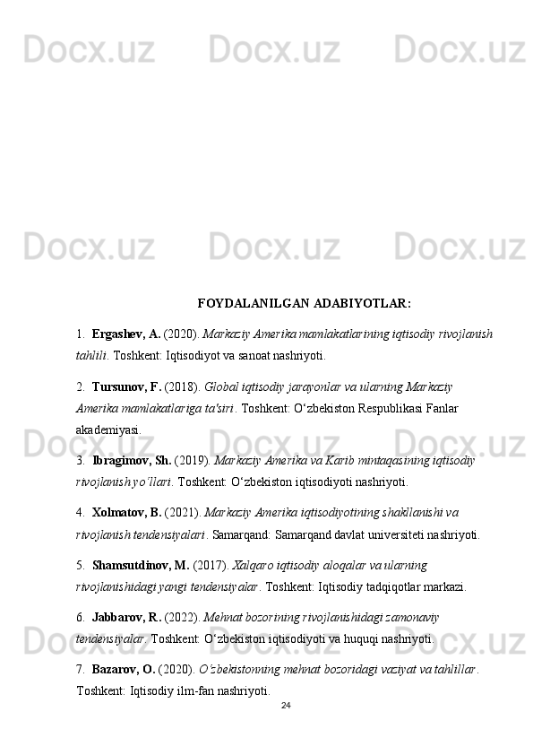 FOYDALANILGAN ADABIYOTLAR:
1.   Ergashev, A.  (2020).  Markaziy Amerika mamlakatlarining iqtisodiy rivojlanish
tahlili . Toshkent: Iqtisodiyot va sanoat nashriyoti.
2.   Tursunov, F.  (2018).  Global iqtisodiy jarayonlar va ularning Markaziy 
Amerika mamlakatlariga ta'siri . Toshkent: O‘zbekiston Respublikasi Fanlar 
akademiyasi.
3.   Ibragimov, Sh.  (2019).  Markaziy Amerika va Karib mintaqasining iqtisodiy 
rivojlanish yo‘llari . Toshkent: O‘zbekiston iqtisodiyoti nashriyoti.
4.   Xolmatov, B.  (2021).  Markaziy Amerika iqtisodiyotining shakllanishi va 
rivojlanish tendensiyalari . Samarqand: Samarqand davlat universiteti nashriyoti.
5.   Shamsutdinov, M.  (2017).  Xalqaro iqtisodiy aloqalar va ularning 
rivojlanishidagi yangi tendensiyalar . Toshkent: Iqtisodiy tadqiqotlar markazi.
6.   Jabbarov, R.  (2022).  Mehnat bozorining rivojlanishidagi zamonaviy 
tendensiyalar . Toshkent: O‘zbekiston iqtisodiyoti va huquqi nashriyoti.
7.   Bazarov, O.  (2020).  O‘zbekistonning mehnat bozoridagi vaziyat va tahlillar . 
Toshkent: Iqtisodiy ilm-fan nashriyoti.
24 