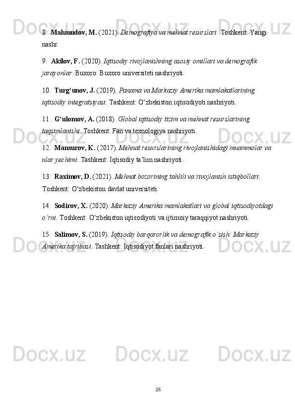 8.   Mahmudov, M.  (2021).  Demografiya va mehnat resurslari . Toshkent: Yangi 
nashr.
9.   Akilov, F.  (2020).  Iqtisodiy rivojlanishning asosiy omillari va demografik 
jarayonlar . Buxoro: Buxoro universiteti nashriyoti.
10.   Turg‘unov, J.  (2019).  Panama va Markaziy Amerika mamlakatlarining 
iqtisodiy integratsiyasi . Tashkent: O‘zbekiston iqtisodiyoti nashriyoti.
11.   G‘ulomov, A.  (2018).  Global iqtisodiy tizim va mehnat resurslarining 
taqsimlanishi . Toshkent: Fan va texnologiya nashriyoti.
12.   Mansurov, K.  (2017).  Mehnat resurslarining rivojlanishidagi muammolar va 
ular yechimi . Tashkent: Iqtisodiy ta’lim nashriyoti.
13.   Raximov, D.  (2021).  Mehnat bozorining tahlili va rivojlanish istiqbollari . 
Toshkent: O‘zbekiston davlat universiteti.
14.   Sodirov, X.  (2020).  Markaziy Amerika mamlakatlari va global iqtisodiyotdagi
o‘rni . Toshkent: O‘zbekiston iqtisodiyoti va ijtimoiy taraqqiyot nashriyoti.
15.   Salimov, S.  (2019).  Iqtisodiy barqarorlik va demografik o‘sish: Markaziy 
Amerika tajribasi .  Tashkent: Iqtisodiyot fanlari nashriyoti.
25