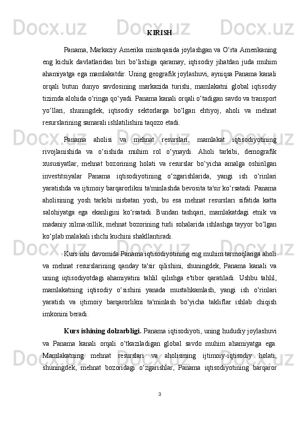 KIRISH
Panama, Markaziy Amerika mintaqasida joylashgan va O‘rta Amerikaning
eng   kichik   davlatlaridan   biri   bo‘lishiga   qaramay,   iqtisodiy   jihatdan   juda   muhim
ahamiyatga ega mamlakatdir. Uning geografik joylashuvi, ayniqsa Panama kanali
orqali   butun   dunyo   savdosining   markazida   turishi,   mamlakatni   global   iqtisodiy
tizimda alohida o‘ringa qo‘yadi. Panama kanali orqali o‘tadigan savdo va transport
yo‘llari,   shuningdek,   iqtisodiy   sektorlarga   bo‘lgan   ehtiyoj,   aholi   va   mehnat
resurslarining samarali ishlatilishini taqozo etadi.
Panama   aholisi   va   mehnat   resurslari,   mamlakat   iqtisodiyotining
rivojlanishida   va   o‘sishida   muhim   rol   o‘ynaydi.   Aholi   tarkibi,   demografik
xususiyatlar,   mehnat   bozorining   holati   va   resurslar   bo‘yicha   amalga   oshirilgan
investitsiyalar   Panama   iqtisodiyotining   o‘zgarishlarida,   yangi   ish   o‘rinlari
yaratishda va ijtimoiy barqarorlikni ta'minlashda bevosita ta'sir ko‘rsatadi. Panama
aholisining   yosh   tarkibi   nisbatan   yosh,   bu   esa   mehnat   resurslari   sifatida   katta
salohiyatga   ega   ekanligini   ko‘rsatadi.   Bundan   tashqari,   mamlakatdagi   etnik   va
madaniy xilma-xillik, mehnat bozorining turli sohalarida ishlashga tayyor bo‘lgan
ko‘plab malakali ishchi kuchini shakllantiradi.
Kurs ishi davomida Panama iqtisodiyotining eng muhim tarmoqlariga aholi
va   mehnat   resurslarining   qanday   ta'sir   qilishini,   shuningdek,   Panama   kanali   va
uning   iqtisodiyotdagi   ahamiyatini   tahlil   qilishga   e'tibor   qaratiladi.   Ushbu   tahlil,
mamlakatning   iqtisodiy   o‘sishini   yanada   mustahkamlash,   yangi   ish   o‘rinlari
yaratish   va   ijtimoiy   barqarorlikni   ta'minlash   bo‘yicha   takliflar   ishlab   chiqish
imkonini beradi.
Kurs ishining dolzarbligi.   Panama iqtisodiyoti, uning hududiy joylashuvi
va   Panama   kanali   orqali   o‘tkaziladigan   global   savdo   muhim   ahamiyatga   ega.
Mamlakatning   mehnat   resurslari   va   aholisining   ijtimoiy-iqtisodiy   holati,
shuningdek,   mehnat   bozoridagi   o‘zgarishlar,   Panama   iqtisodiyotining   barqaror
3 