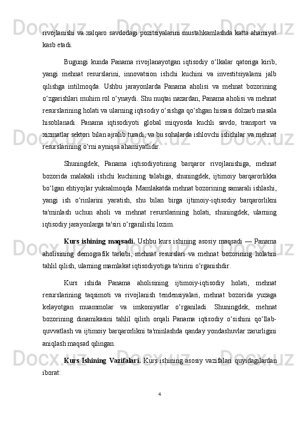 rivojlanishi  va xalqaro savdodagi pozitsiyalarini mustahkamlashda  katta ahamiyat
kasb etadi.
Bugungi   kunda   Panama   rivojlanayotgan   iqtisodiy   o‘lkalar   qatoriga   kirib,
yangi   mehnat   resurslarini,   innovatsion   ishchi   kuchini   va   investitsiyalarni   jalb
qilishga   intilmoqda.   Ushbu   jarayonlarda   Panama   aholisi   va   mehnat   bozorining
o‘zgarishlari muhim rol o‘ynaydi. Shu nuqtai nazardan, Panama aholisi va mehnat
resurslarining holati va ularning iqtisodiy o‘sishga qo‘shgan hissasi dolzarb masala
hisoblanadi.   Panama   iqtisodiyoti   global   miqyosda   kuchli   savdo,   transport   va
xizmatlar sektori bilan ajralib turadi, va bu sohalarda ishlovchi ishchilar va mehnat
resurslarining o‘rni ayniqsa ahamiyatlidir.
Shuningdek,   Panama   iqtisodiyotining   barqaror   rivojlanishiga,   mehnat
bozorida   malakali   ishchi   kuchining   talabiga,   shuningdek,   ijtimoiy   barqarorlikka
bo‘lgan ehtiyojlar yuksalmoqda. Mamlakatda mehnat bozorining samarali ishlashi,
yangi   ish   o‘rinlarini   yaratish,   shu   bilan   birga   ijtimoiy-iqtisodiy   barqarorlikni
ta'minlash   uchun   aholi   va   mehnat   resurslarining   holati,   shuningdek,   ularning
iqtisodiy jarayonlarga ta'siri o‘rganilishi lozim.
Kurs   ishining   maqsadi.   Ushbu   kurs   ishining   asosiy   maqsadi   —   Panama
aholisining   demografik   tarkibi,   mehnat   resurslari   va   mehnat   bozorining   holatini
tahlil qilish, ularning mamlakat iqtisodiyotiga ta'sirini o‘rganishdir.
Kurs   ishida   Panama   aholisining   ijtimoiy-iqtisodiy   holati,   mehnat
resurslarining   taqsimoti   va   rivojlanish   tendensiyalari,   mehnat   bozorida   yuzaga
kelayotgan   muammolar   va   imkoniyatlar   o‘rganiladi.   Shuningdek,   mehnat
bozorining   dinamikasini   tahlil   qilish   orqali   Panama   iqtisodiy   o‘sishini   qo‘llab-
quvvatlash va ijtimoiy barqarorlikni ta'minlashda qanday yondashuvlar zarurligini
aniqlash maqsad qilingan.
Kurs   Ishining   Vazifalari.   Kurs   ishining   asosiy   vazifalari   quyidagilardan
iborat:
4 