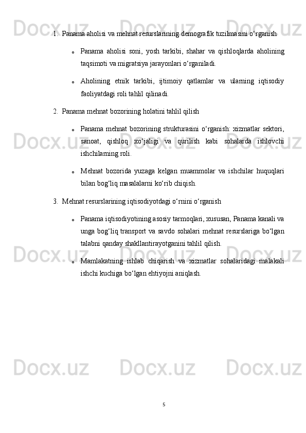 1. Panama aholisi va mehnat resurslarining demografik tuzilmasini o‘rganish
o Panama   aholisi   soni,   yosh   tarkibi,   shahar   va   qishloqlarda   aholining
taqsimoti va migratsiya jarayonlari o‘rganiladi.
o Aholining   etnik   tarkibi,   ijtimoiy   qatlamlar   va   ularning   iqtisodiy
faoliyatdagi roli tahlil qilinadi.
2. Panama mehnat bozorining holatini tahlil qilish
o Panama mehnat bozorining strukturasini  o‘rganish: xizmatlar sektori,
sanoat,   qishloq   xo‘jaligi   va   qurilish   kabi   sohalarda   ishlovchi
ishchilarning roli.
o Mehnat   bozorida   yuzaga   kelgan   muammolar   va   ishchilar   huquqlari
bilan bog‘liq masalalarni ko‘rib chiqish.
3. Mehnat resurslarining iqtisodiyotdagi o‘rnini o‘rganish
o Panama iqtisodiyotining asosiy tarmoqlari, xususan, Panama kanali va
unga bog‘liq transport  va savdo sohalari  mehnat  resurslariga bo‘lgan
talabni qanday shakllantirayotganini tahlil qilish.
o Mamlakatning   ishlab   chiqarish   va   xizmatlar   sohalaridagi   malakali
ishchi kuchiga bo‘lgan ehtiyojn i aniqlash.
5 
