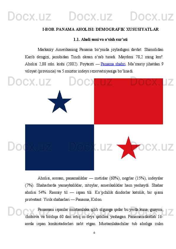 I-BOB. PANAMA AHOLISI: DEMOGRAFIK XUSUSIYATLAR
1.1. Aholi soni va o‘sish sur'ati
Markaziy   Amerikaning   Panama   bo ynida   joylashgan   davlat.   Shimolidanʻ
Karib   dengizi,   janubidan   Tinch   okean   o rab   turadi.   Maydoni   78,2   ming   km².
ʻ
Aholisi   2,88   mln.   kishi   (2002).   Poytaxti   —   Panama   shahri .   Ma muriy   jihatdan   9	
ʼ
viloyat (provincia) va 5 muxtor indeys rezervatsiyasiga bo linadi.	
ʻ
Aholisi, asosan,  panamaliklar  — metislar  (60%), negrlar  (15%), indeyslar
(7%).   Shaharlarda   yamaykaliklar,   xitoylar,   amerikaliklar   ham   yashaydi.   Shahar
aholisi   54%.   Rasmiy   til   —   ispan   tili.   Ko pchilik   dindorlar   katolik,   bir   qismi	
ʻ
protestant. Yirik shaharlari — Panama, Kolon.
Panamani ispanlar mustamlaka qilib olgunga qadar bu yerda kuna, guaymi,
chokova   va   boshqa   60   dan   ortiq   in-deys   qabilasi   yashagan.   Panamanidastlab   16-
asrda   ispan   konkistadorlari   zabt   etgan.   Mustamlakachilar   tub   aholiga   zulm
6 