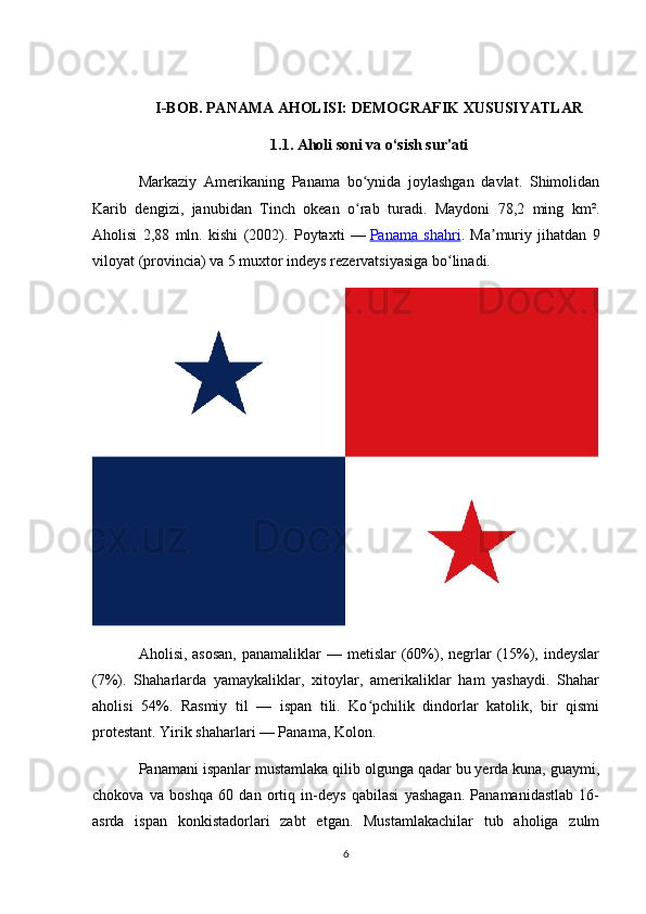 I-BOB. PANAMA AHOLISI: DEMOGRAFIK XUSUSIYATLAR
1.1. Aholi soni va o‘sish sur'ati
Markaziy   Amerikaning   Panama   bo ynida   joylashgan   davlat.   Shimolidanʻ
Karib   dengizi,   janubidan   Tinch   okean   o rab   turadi.   Maydoni   78,2   ming   km².
ʻ
Aholisi   2,88   mln.   kishi   (2002).   Poytaxti   —   Panama   shahri .   Ma muriy   jihatdan   9	
ʼ
viloyat (provincia) va 5 muxtor indeys rezervatsiyasiga bo linadi.	
ʻ
Aholisi, asosan,  panamaliklar  — metislar  (60%), negrlar  (15%), indeyslar
(7%).   Shaharlarda   yamaykaliklar,   xitoylar,   amerikaliklar   ham   yashaydi.   Shahar
aholisi   54%.   Rasmiy   til   —   ispan   tili.   Ko pchilik   dindorlar   katolik,   bir   qismi	
ʻ
protestant. Yirik shaharlari — Panama, Kolon.
Panamani ispanlar mustamlaka qilib olgunga qadar bu yerda kuna, guaymi,
chokova   va   boshqa   60   dan   ortiq   in-deys   qabilasi   yashagan.   Panamanidastlab   16-
asrda   ispan   konkistadorlari   zabt   etgan.   Mustamlakachilar   tub   aholiga   zulm
6