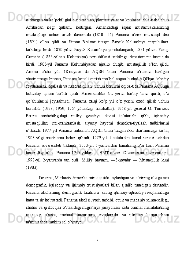 o tkazgan va ko pchiligini qirib tashlab, plantatsiyalar va konlarda ishla-tish uchunʻ ʻ
Afrikadan   negr   qullarni   keltirgan.   Amerikadagi   ispan   mustamlakalarining
mustaqilligi   uchun   urush   davomida   (1810—26)   Panama   o zini   mu-staqil   deb	
ʻ
(1821)   e lon   qildi   va   Simon   Bolivar   tuzgan   Buyuk   Kolumbiya   respublikasi	
ʼ
tarkibiga   kirdi.   1830-yilda   Buyuk   Kolumbiya   parchalangach,   1831-yildan   Yangi
Granada   (1886-yildan   Kolumbiya)   respublikasi   tarkibiga   departament   huquqida
kirdi.   1903-yil   Panama   Kolumbiyadan   ajralib   chiqib,   mustaqillik   e lon   qildi.	
ʼ
Ammo   o sha   yili   18-noyabr   da   AQSH   bilan   Panama   o rtasida   tuzilgan	
ʻ ʻ
shartnomaga binoan, Panama kanali qurish mo ljallangan hudud AQShga "abadiy	
ʻ
foydalanish, egallash va nazorat qilish" uchun berilishi oqiba-tida Panama AQShga
butunlay   qaram   bo lib   qoldi.   Amerikaliklar   bu   yerda   harbiy   baza   qurib,   o z	
ʻ ʻ
qo shinlarini   joylashtirdi.   Panama   xalqi   ko p   yil   o z   yerini   ozod   qilish   uchun	
ʻ ʻ ʻ
kurashdi   (1958,   1959,   1964-yillardagi   harakatlar).   1968-yil   general   O.   Torrixos
Errera   boshchiligidagi   milliy   gvardiya   davlat   to ntarishi   qilib,   iqtisodiy	
ʻ
mustaqillikni   mu-stahkamlash,   siyosiy   hayotni   demokra-tiyalash   tadbirlarini
o tkazdi. 1977-yil  Panama hukumati AQSH bilan tuzgan ikki shartnomaga ko ra,	
ʻ ʻ
1903-yilgi   shartnoma   bekor   qilindi,   1979-yil   1-oktabrdan   kanal   zonasi   ustidan
Panama   suvereniteti   tiklandi,   2000-yil   1-yanvardan   kanalning   o zi   ham   Panama	
ʻ
tasarrufiga  o tdi.  Panama  1945-yildan   —  BMT  a zosi.  O zbekiston   suverenitetini	
ʻ ʼ ʻ
1992-yil   2-yanvarda   tan   oldi.   Milliy   bayrami   —3-noyabr   —   Mustaqillik   kuni
(1903).
Panama, Markaziy Amerika mintaqasida joylashgan va o‘zining o‘ziga xos
demografik,   iqtisodiy   va   ijtimoiy   xususiyatlari   bilan   ajralib   turadigan   davlatdir.
Panama   aholisining   demografik   tuzilmasi,   uning   ijtimoiy-iqtisodiy   rivojlanishiga
katta ta'sir ko‘rsatadi. Panama aholisi, yosh tarkibi, etnik va madaniy xilma-xilligi,
shahar va qishloqlar o‘rtasidagi  migratsiya jarayonlari kabi omillar mamlakatning
iqtisodiy   o‘sishi,   mehnat   bozorining   rivojlanishi   va   ijtimoiy   barqarorlikni
ta'minlashda muhim rol o‘ynaydi.
7 