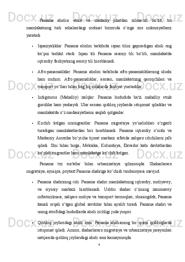 Panama   aholisi   etnik   va   madaniy   jihatdan   xilma-xil   bo‘lib,   bu
mamlakatning   turli   sohalaridagi   mehnat   bozorida   o‘ziga   xos   imkoniyatlarni
yaratadi.
 Ispaniyaliklar:   Panama   aholisi   tarkibida   ispan   tilini   gapiradigan   aholi   eng
ko‘pni   tashkil   etadi.   Ispan   tili   Panama   rasmiy   tili   bo‘lib,   mamlakatda
iqtisodiy faoliyatning asosiy tili hisoblanadi.
 Afro-panamaliklar:   Panama   aholisi   tarkibida   afro-panamaliklarning   ulushi
ham   muhim.   Afro-panamaliklar,   asosan,   mamlakatning   qaroqchilari   va
transport yo‘llari bilan bog‘liq sohalarda faoliyat yuritadilar.
 Indigenous   (Mahalliy)   xalqlar:   Panama   hududida   ba'zi   mahalliy   etnik
guruhlar ham yashaydi. Ular asosan qishloq joylarida istiqomat qiladilar va
mamlakatda o‘z madaniyatlarini saqlab qolganlar.
 Kochib   kelgan   immigrantlar:   Panama   migratsiya   yo‘nalishlari   o‘zgarib
turadigan   mamlakatlardan   biri   hisoblanadi.   Panama   iqtisodiy   o‘sishi   va
Markaziy Amerika bo‘yicha tijorat markazi sifatida xalqaro ishchilarni jalb
qiladi.   Shu   bilan   birga,   Meksika,   Kolumbiya,   Ekvador   kabi   davlatlardan
ko‘plab migrantlar ham mamlakatga ko‘chib kelgan.
Panama   tez   sur'atlar   bilan   urbanizatsiya   qilinmoqda.   Shaharlararo
migratsiya, ayniqsa, poytaxt Panama shahriga ko‘chish tendensiyasi mavjud.
 Panama shahrining roli:  Panama shahri mamlakatning iqtisodiy, moliyaviy,
va   siyosiy   markazi   hisoblanadi.   Ushbu   shahar   o‘zining   zamonaviy
infratuzilmasi, xalqaro moliya va transport tarmoqlari, shuningdek, Panama
kanali   orqali   o‘tgan   global   savdolar   bilan   ajralib   turadi.   Panama   shahri   va
uning atrofidagi hududlarda aholi zichligi juda yuqori.
 Qishloq   joylaridagi   aholi   soni:   Panama   aholisining   bir   qismi   qishloqlarda
istiqomat qiladi. Ammo, shaharlararo migratsiya va urbanizatsiya jarayonlari
natijasida qishloq joylaridagi aholi soni kamaymoqda.
9