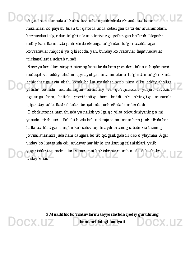 Agar “Baxt formulasi” ko`rsatuvini ham jonli efirda ekranda uzatsa uni 
muxlislari ko`payishi bilan bir qatorda unda ketadigan ba’zi-bir muammolarni 
kesmasdan to`g`ridan-to`g`ri o`z auditoriyasiga yetkazgan bo`lardi. Negadir 
milliy kanallarimizda jonli efirda ekranga to`g`ridan-to`g`ri uzatiladigan 
ko`rsatuvlar miqdori yo`q hisobda, yani bunday ko`rsatuvlar faqat nodavlat 
telekanallarda uchrab turadi. 
 Rossiya kanallari singari bizning kanallarda ham president bilan ochiqdanochiq
muloqat   va   oddiy   aholini   qiynayotgan   muammolarni   to`g`ridan-to`g`ri   efirda
ochiqchasiga   ayta   olishi   kerak   bo`lsa   maslahat   berib   nima   qilsa   oddiy   aholiga
yahshi   bo`lishi   mumkinligini   tortinmay   va   qo`rqmasdan   yuqori   lavozim
egalariga   ham,   hattoki   prezidentiga   ham   huddi   o`z   o`rtog`iga   muomala
qilganday suhbatlashish bilan bir qatorda jonli efirda ham beriladi. 
 O`zbekistonda ham shunda yo`nalish yo`lga qo`yilsa televideniyaning o`rni 
yanada ortishi aniq. Sababi bizda hali u darajada bo`lmasa ham,jonli efirda har 
hafta uzatiladigan aniq bir ko`rsatuv topilmaydi. Buning sababi esa bizning 
jo`rnalistlarimiz juda ham dangasa bo`lib qolganligidadir deb o`ylayman. Agar 
unday bo`lmaganda edi jonkuyar har bir jo`rnalistning izlanishlari, yelib 
yugurishlari va mehnatlari samarasini ko`rishimiz mumkin edi. Afsuski bizda 
unday emas. 
 
 
 
 
 
 
3.Mualliflik ko’rsatuvlarini tayyorlashda ijodiy guruhning 
hamkorlikdagi faoliyati