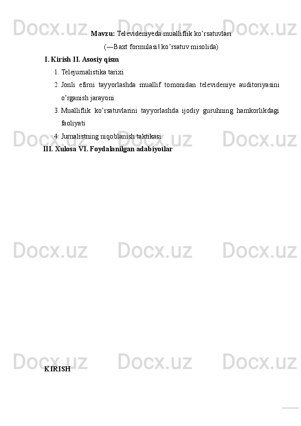 Mavzu:  Televideniyeda mualliflik ko’rsatuvlari 
(―Baxt formulasi  ko’rsatuv misolida)‖  
 I. Kirish II. Asosiy qism 
1. Telejurnalistika tarixi 
2. Jonli   efirni   tayyorlashda   muallif   tomonidan   televideniye   auditoriyasini
o’rganish jarayoni. 
3. Mualliflik   ko’rsatuvlarini   tayyorlashda   ijodiy   guruhning   hamkorlikdagi
faoliyati 
4. Jurnalistning niqoblanish taktikasi 
III. Xulosa VI. Foydalanilgan adabiyotlar  
 
 
 
 
 
 
 
 
 
 
 
 
 KIRISH