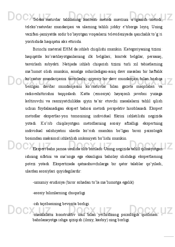 Teleko’rsatuvlar   tahlilining   kontenti   metodi   mavzuni   o’rganish   metodi,
teleko’rsatuvlar   mundarijasi   va   ularning   tahlili   jiddiy   e’tiborga   loyiq.   Uning
vazifasi-jamiyatda sodir bo’layotgan voqealarni televideniyada qanchalik to’g`ri
yoritishida haqiqatni aks ettirishi. 
Birinchi material EHM da ishlab chiqilishi mumkin. Kategoriyaning tizimi:
haqiqatda   ko’rsatilayotganlarning   ilk   belgilari;   kontek   belgilar,   persanaj,
tasvirlash   subyekti.   Natijada   ishlab   chiqarish   tizimi   turli   xil   tabiatlarning
ma’lumot   olish   mumkin,   amalga   oshiriladigan-aniq   davr   masalan   bir   haftalik
ko’rsatuv   mundarijasini   tasvirlashi;   qiyosiy-bir   davr   mundarijasi   bilan   boshqa
berilgan   davrlar   mundarijasini   ko’rsatuvlar   bilan   gazeta   maqolalari   va
radioeshittirishni   taqqoslash.   Katta   (emosiya)   hayajonli   javobni   yuzaga
keltiruvchi   va   rasmiyatchilikka   qiyin   ta’sir   etuvchi   masalalarni   tahlil   qilish
uchun   foydalanadigan   ekspert   bahosi   metodi   perspektiv   hisoblanadi.   Ekspert
metodlar   ekspertlar-yon   tomonining   individual   fikrini   ishlatilishi   negizida
yotadi.   Ko’rib   chiqilayotgan   metodlarning   asosiy   afzalligi   ekspertning
individual   salohiyatini   ularda   ko’rish   mumkin   bo’lgan   biroz   psixologik
bosimdan maksimol ishlatilish imkoniyati bo’lishi mumkin. 
Ekspert baho jamoa usulida olib boriladi. Uning negizida tahlil qilinayotgan
ishning   sifatini   va   ma’noga   ega   ekanligini   baholay   olishdagi   ekspertlarning
potezi   yotadi.   Ekspertizada   qatnashuvchilarga   bir   qator   talablar   qo’yiladi,
ulardan asosiylari quyidagilardir: 
-umumiy erudisiya (biror sohadan to’la ma’lumotga egalik) 
-asosiy bilimlarning chuqurligi 
-ish tajribasining bevosita borligi. 
-masalalarni   konstruktiv   usul   bilan   yechishning   psixologik   qurilmasi.   -
baholanayotga ishga qiziqish (ilmiy, kasbiy) ning borligi.