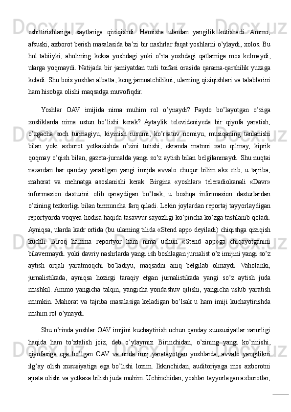 eshittirishlariga,   saytlariga   qiziqishdi.   Hamisha   ulardan   yangilik   kutishadi.   Ammo,
afsuski, axborot berish masalasida ba’zi bir nashrlar faqat yoshlarni o’ylaydi, xolos. Bu
hol   tabiiyki,   aholining   keksa   yoshdagi   yoki   o’rta   yoshdagi   qatlamiga   mos   kelmaydi,
ularga yoqmaydi. Natijada bir jamiyatdan turli  toifasi  orasida qarama-qarshilik yuzaga
keladi. Shu bois yoshlar albatta, keng jamoatchilikni, ularning qiziqishlari va talablarini
ham hisobga olishi maqsadga muvofiqdir. 
Yoshlar   OAV   imijida   nima   muhim   rol   o’ynaydi?   Paydo   bo’layotgan   o’ziga
xosliklarda   nima   ustun   bo’lishi   kerak?   Aytaylik   televideniyeda   bir   qiyofa   yaratish,
o’zgacha   soch   turmagiyu,   kiyinish   rusumi,   ko’rsatuv   nomiyu,   musiqaning   tanlanishi
bilan   yoki   axborot   yetkazishda   o’zini   tutishi,   ekranda   matnni   xato   qilmay,   kiprik
qoqmay o’qish bilan, gazeta-jurnalda yangi so’z aytish bilan belgilanmaydi. Shu nuqtai
nazardan   har   qanday   yaratilgan   yangi   imijda   avvalo   chuqur   bilim   aks   etib,   u   tajriba,
mahorat   va   mehnatga   asoslanishi   kerak.   Birgina   «yoshlar»   teleradiokanali   «Davr»
informasion   dasturini   olib   qaraydigan   bo’lsak,   u   boshqa   informasion   dasturlardan
o’zining tezkorligi bilan birmuncha farq qiladi. Lekin joylardan reportaj tayyorlaydigan
reportyorda voqyea-hodisa haqida tasavvur sayozligi ko’pincha ko’zga tashlanib qoladi.
Ayniqsa, ularda kadr ortida (bu ularning tilida «Stend app» deyiladi) chiqishga qiziqish
kuchli.   Biroq   hamma   reportyor   ham   nima   uchun   «Stend   app»ga   chiqayotganini
bilavermaydi. yoki davriy nashrlarda yangi ish boshlagan jurnalist o’z imijini yangi so’z
aytish   orqali   yaratmoqchi   bo’ladiyu,   maqsadni   aniq   belgilab   olmaydi.   Vaholanki,
jurnalistikada,   ayniqsa   hozirgi   taraqiy   etgan   jurnalistikada   yangi   so’z   aytish   juda
mushkil.  Ammo   yangicha   talqin,   yangicha   yondashuv   qilishi,   yangicha   uslub   yaratish
mumkin.   Mahorat   va   tajriba   masalasiga   keladigan   bo’lsak   u   ham   imiji   kuchaytirishda
muhim rol o’ynaydi. 
Shu o’rinda yoshlar OAV imijini kuchaytirish uchun qanday xuususiyatlar zarurligi
haqida   ham   to’xtalish   joiz,   deb   o’ylaymiz.   Birinchidan,   o’zining   yangi   ko’rinishi,
qiyofasiga   ega   bo’lgan   OAV   va   unda   imij   yaratayotgan   yoshlarda,   avvalo   yangilikni
ilg’ay   olish   xususiyatiga   ega   bo’lishi   lozim.   Ikkinchidan,   auditoriyaga   mos   axborotni
ajrata olishi va yetkaza bilish juda muhim. Uchinchidan, yoshlar tayyorlagan axborotlar,