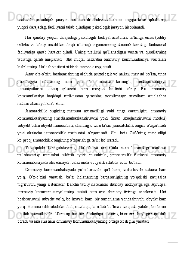 uzatuvchi   psixologik   jarayon   hisoblanadi.   Individual   shaxs   ongiga   ta’sir   qilish   eng
yuqori darajadagi faolliyatni talab qiladigan psixologik jarayon hisoblanadi. 
Har   qanday   yuqori   darajadagi   psixologik   faoliyat   anatomik   ta’limga   emas   (oddiy
refleks   va   tabiiy   instiktdan   farqli   o’laroq)   organizmning   dinamik   tarzdagi   funksional
faoliyatiga   qarab   harakat   qiladi.   Uning   tuzilishi   qo’llanadigan   vosita   va   qurollarning
tabiatiga   qarab   aniqlanadi.   Shu   nuqtai   nazardan   ommaviy   kommunikasiya   vositalari
kishilarning fikrlash vositasi sifatida tasavvur uyg’otadi. 
Agar o’z-o’zini boshqarishning alohida psixologik yo’nalishi  mavjud bo’lsa, unda
psixologiya   sohasining   ham   yana   bir   maxsus   tarmog’i,   mediapsixologiya
qonuniyatlarini   tadbiq   qiluvchi   ham   mavjud   bo’lishi   tabiiy.   Bu   ommaviy
kommunikasiya   haqidagi   turli-tuman   qarashlar,   yechilmagan   savollarni   aniqlashda
muhim ahamiyat kasb etadi. 
Jamoatchilik   ongining   matbuot   mustaqilligi   yoki   unga   qaramligini   ommaviy
kommunikasiyaning   (mediamarkazlashtiruvchi   yoki   fikran   uzoqlashtiruvchi   modeli)
subyekt bilan obyekt munosabati, ularning o’zaro ta’siri jamoatchilik ongini o’zgartiradi
yoki   aksincha   jamoatchilik   matbuotni   o’zgartiradi.   Shu   bois   OAVning   mavjudligi
ko’proq jamoatchilik ongining o’zgarishiga ta’sir ko’rsatadi. 
Tadqiqotchi   L.Vigotskiyning   fikrlash   va   uni   ifoda   etish   borasidagi   mashhur
mulohazasiga   munsabat   bildirib   aytish   mumkinki,   jamoatchilik   fikrlashi   ommaviy
kommunikasiyada aks etmaydi, balki unda voqyelik sifatida sodir bo’ladi. 
Ommaviy   kommunikatsiyada   yo’naltiruvchi   qo’l   ham,   dasturlovchi   uskuna   ham
yo’q.   O’z-o’zini   yaratish,   ba’zi   holatlarning   barqarorligining   yo’qolishi   natijasida
tug’iluvchi yangi sistemadir. Barcha tabiiy sistemalar shunday mohiyatga ega. Ayniqsa,
ommaviy   kommunikasiyalarning   tabiati   ham   ana   shunday   tizimga   asoslanadi.   Uni
boshqaruvchi  subyekt  yo’q, bo’lmaydi  ham. bir  tomonlama yondashuvchi  obyekt  ham
yo’q.  Hamma  ishtirokchilar   faol,  mustaqil,  ta’riflab  bo’lmas  darajada  yakdir,  bir-birini
qo’llab-quvvatlovchi.   Ularning   har   biri   fikrlashga   o’zining   hissasini,   boyligini   qo’shib
boradi va ana shu ham ommaviy kommunikasiyaning o’ziga xosligini yaratadi.