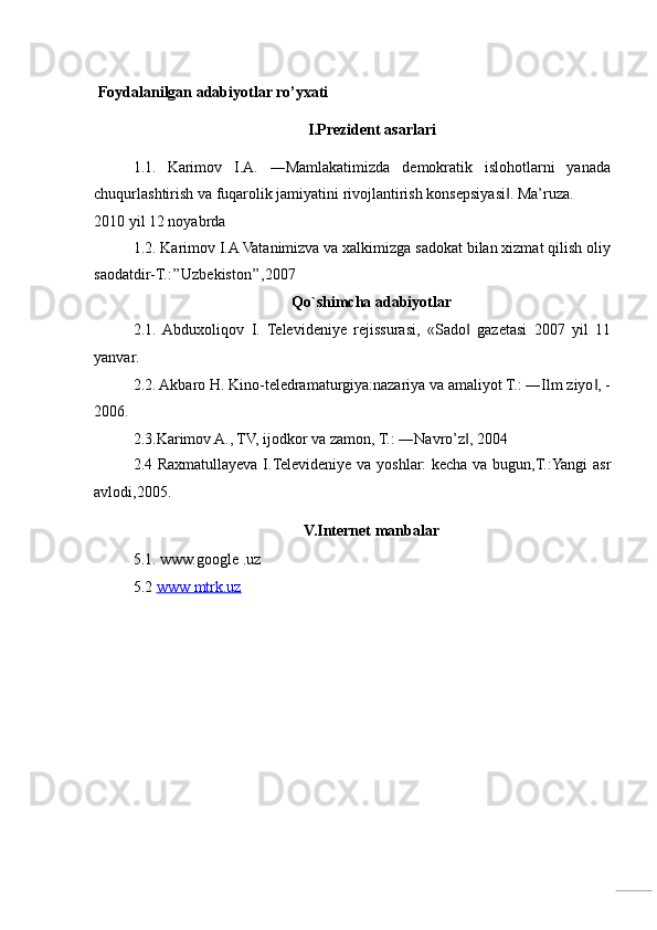  
  Foydalanilgan adabiyotlar ro’yxati 
I.Prezident asarlari 
1.1.   Karimov   I.A.   ―Mamlakatimizda   demokratik   islohotlarni   yanada
chuqurlashtirish va fuqarolik jamiyatini rivojlantirish konsepsiyasi . Ma’ruza. ‖
2010 yil 12 noyabrda 
1.2. Karimov I.A Vatanimizva va xalkimizga sadokat bilan xizmat qilish oliy
saodatdir-T.:’’Uzbekiston’’,2007 
Qo`shimcha adabiyotlar 
2.1.  Abduxoliqov   I.   Televideniye   rejissurasi,   «Sado   gazetasi   2007   yil   11	
‖
yanvar. 
2.2. Akbaro H. Kino-teledramaturgiya:nazariya va amaliyot T.: ―Ilm ziyo , -	
‖
2006. 
2. 3.Karimov A., TV, ijodkor va zamon, T.: ―Navro’z , 2004 	
‖
2.4 Raxmatullayeva I.Televideniye va yoshlar: kecha va bugun,T.:Yangi  asr
avlodi,2005. 
V.Internet ma nbalar 
5.1.  www.google .uz  
5.2  www        mtrk.uz     
 
 
 
  