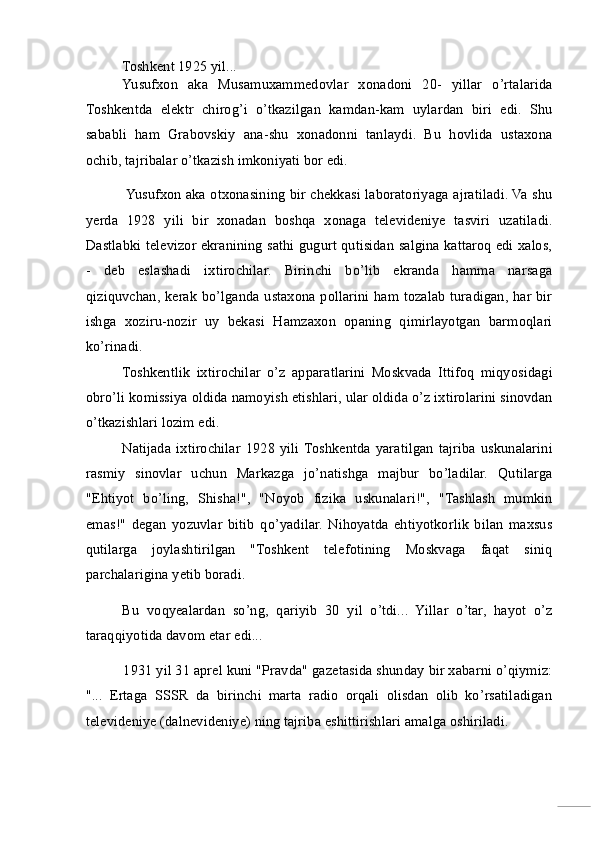 Toshkent 1925 yil... 
Yusufxon   aka   Musamuxammedovlar   xonadoni   20-   yillar   o’rtalarida
Toshkentda   elektr   chirog’i   o’tkazilgan   kamdan-kam   uylardan   biri   edi.   Shu
sababli   ham   Grabovskiy   ana-shu   xonadonni   tanlaydi.   Bu   hovlida   ustaxona
ochib, tajribalar o’tkazish imkoniyati bor edi. 
Yusufxon aka otxonasining bir chekkasi laboratoriyaga ajratiladi. Va shu
yerda   1928   yili   bir   xonadan   boshqa   xonaga   televideniye   tasviri   uzatiladi.
Dastlabki televizor ekranining sathi gugurt qutisidan salgina kattaroq edi xalos,
-   deb   eslashadi   ixtirochilar.   Birinchi   bo’lib   ekranda   hamma   narsaga
qiziquvchan, kerak bo’lganda ustaxona pollarini ham tozalab turadigan, har bir
ishga   xoziru-nozir   uy   bekasi   Hamzaxon   opaning   qimirlayotgan   barmoqlari
ko’rinadi. 
Toshkentlik   ixtirochilar   o’z   apparatlarini   Moskvada   Ittifoq   miqyosidagi
obro’li komissiya oldida namoyish etishlari, ular oldida o’z ixtirolarini sinovdan
o’tkazishlari lozim edi. 
Natijada   ixtirochilar   1928   yili  Toshkentda   yaratilgan   tajriba   uskunalarini
rasmiy   sinovlar   uchun   Markazga   jo’natishga   majbur   bo’ladilar.   Qutilarga
"Ehtiyot   bo’ling,   Shisha!",   "Noyob   fizika   uskunalari!",   "Tashlash   mumkin
emas!"   degan   yozuvlar   bitib   qo’yadilar.   Nihoyatda   ehtiyotkorlik   bilan   maxsus
qutilarga   joylashtirilgan   "Toshkent   telefotining   Moskvaga   faqat   siniq
parchalarigina yetib boradi. 
Bu   voqyealardan   so’ng,   qariyib   30   yil   o’tdi...   Yillar   o’tar,   hayot   o’z
taraqqiyotida davom etar edi... 
1931 yil 31 aprel kuni "Pravda" gazetasida shunday bir xabarni o’qiymiz:
"...   Ertaga   SSSR   da   birinchi   marta   radio   orqali   olisdan   olib   ko’rsatiladigan
televideniye (dalnevideniye) ning tajriba eshittirishlari amalga oshiriladi.